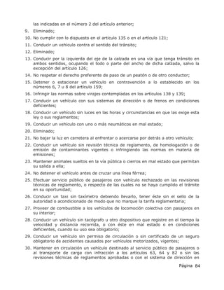 Página 84
las indicadas en el número 2 del artículo anterior;
9. Eliminado;
10. No cumplir con lo dispuesto en el artículo 135 o en el artículo 121;
11. Conducir un vehículo contra el sentido del tránsito;
12. Eliminado;
13. Conducir por la izquierda del eje de la calzada en una vía que tenga tránsito en
ambos sentidos, ocupando el todo o parte del ancho de dicha calzada, salvo la
excepción del artículo 126;
14. No respetar el derecho preferente de paso de un peatón o de otro conductor;
15. Detener o estacionar un vehículo en contravención a lo establecido en los
números 6, 7 u 8 del artículo 159;
16. Infringir las normas sobre virajes contempladas en los artículos 138 y 139;
17. Conducir un vehículo con sus sistemas de dirección o de frenos en condiciones
deficientes;
18. Conducir un vehículo sin luces en las horas y circunstancias en que las exige esta
ley o sus reglamentos;
19. Conducir un vehículo con uno o más neumáticos en mal estado;
20. Eliminado;
21. No bajar la luz en carretera al enfrentar o acercarse por detrás a otro vehículo;
22. Conducir un vehículo sin revisión técnica de reglamento, de homologación o de
emisión de contaminantes vigentes o infringiendo las normas en materia de
emisiones;
23. Mantener animales sueltos en la vía pública o cierros en mal estado que permitan
su salida a ella;
24. No detener el vehículo antes de cruzar una línea férrea;
25. Efectuar servicio público de pasajeros con vehículo rechazado en las revisiones
técnicas de reglamento, o respecto de las cuales no se haya cumplido el trámite
en su oportunidad;
26. Conducir un taxi sin taxímetro debiendo llevarlo, tener éste sin el sello de la
autoridad o acondicionado de modo que no marque la tarifa reglamentaria;
27. Proveer de combustible a los vehículos de locomoción colectiva con pasajeros en
su interior;
28. Conducir un vehículo sin tacógrafo u otro dispositivo que registre en el tiempo la
velocidad y distancia recorrida, o con éste en mal estado o en condiciones
deficientes, cuando su uso sea obligatorio;
29. Conducir un vehículo sin permiso de circulación o sin certificado de un seguro
obligatorio de accidentes causados por vehículos motorizados, vigentes;
30. Mantener en circulación un vehículo destinado al servicio público de pasajeros o
al transporte de carga con infracción a los artículos 63, 64 y 82 o sin las
revisiones técnicas de reglamentos aprobadas o con el sistema de dirección en
 