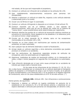 Página 85
mal estado, de las que será responsable el propietario;
31. Conducir un vehículo con infracción de lo señalado en los artículos 56 o 59;
32. Usar indebidamente estacionamientos exclusivos para personas con
discapacidad;
33. Detener o estacionar un vehículo en doble fila, respecto a otro vehículo detenido
o estacionado junto a la cuneta;
34. Cruzar una vía férrea en lugar no autorizado;
35. Conducir un vehículo infringiendo lo dispuesto en el número 10 del artículo 79;
36. Conducir haciendo uso de un teléfono celular u otro aparato de
telecomunicaciones, salvo que tal uso se efectúe por medio de un sistema de
‘‘manos libres’’, cuyas características serán determinadas por reglamento;
37. Mantener abiertas las puertas de un vehículo de locomoción colectiva mientras se
encuentra en movimiento; llevar pasajeros en las pisaderas o no detenerse junto
a la acera al tomar o dejar pasajeros;
38. Circular por la mitad izquierda de la calzada, salvo en las excepciones
mencionadas en los artículos 120 y 129;
39. Transitar en un área urbana con restricciones por razones de contaminación
ambiental, sin estar autorizado;
40. Usar cualquier tipo de elemento destinado a evadir la fiscalización;
41. Arrojar desde un vehículo cigarrillos u otros elementos encendidos que puedan
provocar un siniestro o un accidente;
42. Usar los particulares, de dispositivos especiales propios de vehículos de
emergencia, salvo los autorizados por el reglamento;
43. Detenerse, tratándose de medios de locomoción pública, en la intersección de
calles, a dejar o tomar pasajeros en segunda fila o en paraderos no autorizados,
y
44. Toda infracción declarada por el juez como causa principal de un accidente de
tránsito que origine daño o lesiones leves.
En los casos de las infracciones de los números 17, 19, 22, 25 y
28, si ellas fueran cometidas por un conductor de un vehículo destinado al transporte
público de pasajeros o al transporte de carga y que no fuere el dueño, se le aplicará
la pena correspondiente a una infracción leve y no se anotará en el Registro Nacional
de Conductores, salvo en los casos establecidos en el Nº 42 de este artículo. (222
)
Artículo 199.- Artículo 199.- Son infracciones o contravenciones
menos graves, las siguientes:
1. Estacionar o detener un vehículo en lugares prohibidos sin perjuicio de lo
establecido en los números 8, 33 y 43 del artículo anterior, o estacionar en un
espacio destinado a vehículos para personas con discapacidad, sin derecho a ello;
222
) Artículo sustituido según numeral 89 de la Ley 20.068, publicada en el Diario Oficial el 10 de diciembre de 2005.
 