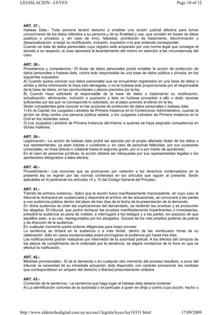 LEGISLACION - LEYES                                                                             Page 10 of 12




 ART. 37.-
 Habeas Data.- Toda persona tendrá derecho a entablar una acción judicial efectiva para tomar
 conocimiento de los datos referidos a su persona y de su finalidad y uso, que consten en bases de datos
 públicos o privados; y -en caso de error, falsedad, prohibición de tratamiento, discriminación o
 desactualización- a exigir su rectificación, inclusión, supresión o lo que entienda corresponder.
 Cuando se trate de datos personales cuyo registro esté amparado por una norma legal que consagre el
 secreto a su respecto, el Juez apreciará el levantamiento del mismo en atención a las circunstancias del
 caso.

 ART. 38.-
 Procedencia y competencia.- El titular de datos personales podrá entablar la acción de protección de
 datos personales o habeas data, contra todo responsable de una base de datos pública o privada, en los
 siguientes supuestos:
 A) Cuando quiera conocer sus datos personales que se encuentran registrados en una base de datos o
 similar y dicha información le haya sido denegada, o no le hubiese sido proporcionada por el responsable
 de la base de datos, en las oportunidades y plazos previstos por la ley.
 B) Cuando haya solicitado al responsable de la base de dalos o tratamiento su rectificación,
 actualización, eliminación, inclusión o supresión y éste no hubiese procedido a ello o dado razones
 suficientes por las que no corresponde lo solicitado, en el plazo previsto al efecto en la ley.
 Serán competentes para conocer en las acciones de protección de datos personales o babeas data:
 1) En la Capital, los Juzgados Letrados de Primera Instancia en lo Contencioso Administrativo, cuando la
 acción se dirija contra una persona pública estatal, y los Juzgados Letrados de Primera Instancia en lo
 Civil en los restantes casos.
 2) Los Juzgados Letrados de Primera Instancia del Interior a quienes se haya asignado competencia en
 dichas materias.

 ART. 39.-
 Legitimación.- La acción de habeas data podrá ser ejercida por el propio afectado titular de los datos o
 sus representantes, ya sean tutores o curadores y, en caso de personas fallecidas, por sus sucesores
 universales, en línea directa o colateral hasta el segundo grado, por sí o por medio de apoderado.
 En el caso de personas jurídicas, la acción deberá ser interpuesta por sus representantes legales o los
 apoderados designados a tales electos.

 ART. 40.-
 Procedimiento.- Las acciones que se promuevan por violación a los derechos contemplados en la
 presente ley se regirán por las normas contenidas en los artículos que siguen al presente. Serán
 aplicables en lo pertinente los artículos 14 y 15 del Código General del Proceso.

 ART. 41.-
 Trámite de primera instancia.- Salvo que la acción fuera manifiestamente improcedente, en cuyo caso el
 tribunal la rechazará sin sustanciarla y dispondrá el archivo de las actuaciones, se convocará a las partes
 a una audiencia pública dentro del plazo de tres días de la fecha de la presentación de la demanda.
 En dicha audiencia se oirán las explicaciones del demandado, se recibirán las pruebas y se producirán
 los alegatos. El tribunal, que podrá rechazar las pruebas manifiestamente impertinentes o innecesarias,
 presidirá la audiencia so pena de nulidad, e interrogará a los testigos y a las partes, sin perjuicio de que
 aquéllos sean, a su vez, repreguntados por los abogados. Gozará de los más amplios poderes de policía
 y de dirección de la audiencia.
 En cualquier momento podrá ordenar diligencias para mejor proveer.
 La sentencia se dictará en la audiencia o a más tardar, dentro de las veinticuatro horas de su
 celebración. Sólo en casos excepcionales podrá prorrogarse la audiencia por hasta tres días.
 Las notificaciones podrán realizarse por intermedio de la autoridad policial. A los efectos del cómputo de
 los plazos de cumplimiento de lo ordenado por la sentencia, se dejará constancia de la hora en que se
 efectuó la notificación.

 ART. 42.-
 Medidas provisionales.- Si de la demanda o en cualquier otro momento del proceso resultare, a juicio del
 tribunal, la necesidad de su inmediata actuación, éste dispondrá, con carácter provisional, las medidas
 que correspondieren en amparo del derecho o libertad presuntamente violados.

 ART. 43.-
 Contenido de la sentencia.- La sentencia que haga lugar al habeas data deberá contener:
 A) La identificación concreta de la autoridad o el particular a quien se dirija y contra cuya acción, hecho u




http://www.elderechodigital.com.uy/acceso1/legisla/leyes/ley18331.html                             17/09/2009
 
