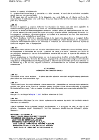 LEGISLACION - LEYES                                                                           Page 11 of 12




 omisión se conceda el habeas data.
 B) La determinación precisa de lo que deba o no deba hacerse y el plazo por el cual dicha resolución
 regirá, si es que corresponde fijarlo.
 C) El plazo para el cumplimiento de lo dispuesto, que será fijado por el tribunal conforme las
 circunstancias de cada caso, y no será mayor de quince días corridos e ininterrumpidos, computados a
 partir de la notificación.

 ART. 44.-
 Recurso de apelación y segunda instancia.- En el proceso de habeas dala sólo serán apelables la
 sentencia definitiva y la que rechaza la acción por ser manifiestamente improcedente.
 El recurso de apelación deberá interponerse en escrito fundado, dentro del plazo perentorio de tres días.
 El tribunal elevará sin más trámite los autos al superior cuando hubiere desestimado la acción por
 improcedencia manifiesta, y lo sustanciará con un traslado a la contraparte, por tres días perentorios,
 cuando la sentencia apelada fuese la definitiva.
 El tribunal de alzada resolverá en acuerdo, dentro de los cuatro días siguientes a la recepción de los
 autos. La interposición del recurso no suspenderá las medidas de amparo decretadas, las cuales serán
 cumplidas inmediatamente después de notificada la sentencia, sin necesidad de tener que esperar el
 transcurso del plazo para su impugnación.

 ART. 45.-
 Sumariedad. Otros aspectos.- En los procesos de habeas data no podrán deducirse cuestiones previas,
 reconvenciones ni incidentes. El tribunal, a petición de parte o de oficio, subsanará los vicios de
 procedimiento, asegurando, dentro de la naturaleza sumaria del proceso, la vigencia del principio de
 contradictorio.
 Cuando se planteare la inconstitucionalidad por vía de excepción o de oficio (artículos 509 numeral 2 y
 510 numeral 2 del Código General del Proceso) se procederá a la suspensión del procedimiento sólo
 después que el Magistrado actuante haya dispuesto la adopción de las medidas provisorias referidas en
 la presente ley o, en su caso, dejando constancia circunstanciada de las razones de considerarlas
 innecesarias.

                                            CAPITULO IX
                                    DISPOSICIONES TRANSITORIAS

 ART. 46.-
 Adecuación de las bases de datos.- Las bases de datos deberán adecuarse a la presente ley dentro del
 plazo de un año de su entrada en vigor.

 ART. 47.-
 Traslado del órgano de control referente a datos comerciales.- Se establece el plazo de ciento veinte días
 corridos para que el actual órgano de control en materia de protección de datos comerciales, a cargo del
 Ministerio de Economía y Finanzas, realice el traslado de la información y documentación a la AGESIC.

 ART. 48.-
 Derogación.- Se deroga la Ley N° 17.838 , de 24 de setiembre de 2004.

 ART. 49.-
 Reglamentación.- El Poder Ejecutivo deberá reglamentar la presente ley dentro de los ciento ochenta
 días de su promulgación.

 Sala de Sesiones de la Asamblea General, en Montevideo, a 6 de agosto de 2008. RODOLFO NIN
 NOVOA, Presidente; HUGO RODRÍGUEZ FILIPPINI, Secretario; MARTI DALGALARRONDO AÑON,
 Secretario.

 MINISTERIO DEL INTERIOR
 MINISTERIO DE RELACIONES EXTERIORES
  MINISTERIO DE ECONOMIA Y FINANZAS
  MINISTERIO DE DEFENSA NACIONAL
   MINISTERIO DE EDUCACION Y CULTURA
   MINISTERIO DE TRANSPORTE Y OBRAS PUBLICAS
    MINISTERIO DE INDUSTRIA, ENERGIA Y MINERIA
    MINISTERIO DE TRABAJO Y SEGURIDAD SOCIAL




http://www.elderechodigital.com.uy/acceso1/legisla/leyes/ley18331.html                          17/09/2009
 