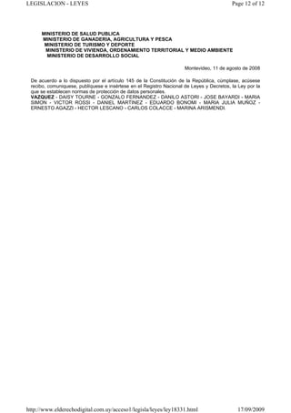 LEGISLACION - LEYES                                                                       Page 12 of 12




      MINISTERIO DE SALUD PUBLICA
      MINISTERIO DE GANADERIA, AGRICULTURA Y PESCA
       MINISTERIO DE TURISMO Y DEPORTE
       MINISTERIO DE VIVIENDA, ORDENAMIENTO TERRITORIAL Y MEDIO AMBIENTE
        MINISTERIO DE DESARROLLO SOCIAL

                                                                     Montevideo, 11 de agosto de 2008

 De acuerdo a lo dispuesto por el artículo 145 de la Constitución de la República, cúmplase, acúsese
 recibo, comuniquese, publíquese e insértese en el Registro Nacional de Leyes y Decretos, la Ley por la
 que se establecen normas de protección de datos personales.
 VAZQUEZ - DAISY TOURNE - GONZALO FERNANDEZ - DANILO ASTORI - JOSE BAYARDI - MARIA
 SIMON - VICTOR ROSSI - DANIEL MARTINEZ - EDUARDO BONOMI - MARIA JULIA MUÑOZ -
 ERNESTO AGAZZI - HECTOR LESCANO - CARLOS COLACCE - MARINA ARISMENDI.




http://www.elderechodigital.com.uy/acceso1/legisla/leyes/ley18331.html                       17/09/2009
 