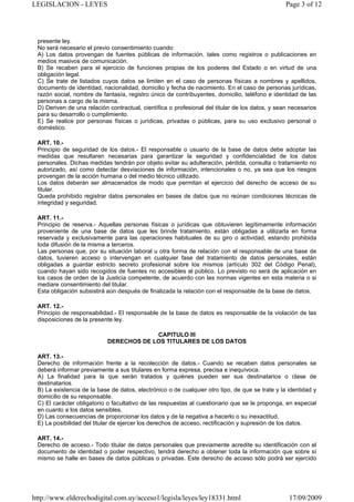 LEGISLACION - LEYES                                                                              Page 3 of 12




 presente ley.
 No será necesario el previo consentimiento cuando:
 A) Los datos provengan de fuentes públicas de información, tales como registros o publicaciones en
 medios masivos de comunicación.
 B) Se recaben para el ejercicio de funciones propias de los poderes del Estado o en virtud de una
 obligación legal.
 C) Se trate de listados cuyos datos se limiten en el caso de personas físicas a nombres y apellidos,
 documento de identidad, nacionalidad, domicilio y fecha de nacimiento. En el caso de personas jurídicas,
 razón social, nombre de fantasía, registro único de contribuyentes, domicilio, teléfono e identidad de las
 personas a cargo de la misma.
 D) Deriven de una relación contractual, científica o profesional del titular de los datos, y sean necesarios
 para su desarrollo o cumplimiento.
 E) Se realice por personas físicas o jurídicas, privadas o públicas, para su uso exclusivo personal o
 doméstico.

 ART. 10.-
 Principio de seguridad de los datos.- El responsable o usuario de la base de datos debe adoptar las
 medidas que resultaren necesarias para garantizar la seguridad y confidencialidad de los datos
 personales. Dichas medidas tendrán por objeto evitar su adulteración, pérdida, consulta o tratamiento no
 autorizado, así como detectar desviaciones de información, intencionales o no, ya sea que los riesgos
 provengan de la acción humana o del medio técnico utilizado.
 Los datos deberán ser almacenados de modo que permitan el ejercicio del derecho de acceso de su
 titular.
 Queda prohibido registrar datos personales en bases de datos que no reúnan condiciones técnicas de
 integridad y seguridad.

 ART. 11.-
 Principio de reserva.- Aquellas personas físicas o jurídicas que obtuvieren legítimamente información
 proveniente de una base de datos que les brinde tratamiento, están obligadas a utilizarla en forma
 reservada y exclusivamente para las operaciones habituales de su giro o actividad, estando prohibida
 toda difusión de la misma a terceros.
 Las personas que, por su situación laboral u otra forma de relación con el responsable de una base de
 datos, tuvieren acceso o intervengan en cualquier fase del tratamiento de datos personales, están
 obligadas a guardar estricto secreto profesional sobre los mismos (artículo 302 del Código Penal),
 cuando hayan sido recogidos de fuentes no accesibles al público. Lo previsto no será de aplicación en
 los casos de orden de la Justicia competente, de acuerdo con las normas vigentes en esta materia o si
 mediare consentimiento del titular.
 Esta obligación subsistirá aún después de finalizada la relación con el responsable de la base de datos.

 ART. 12.-
 Principio de responsabilidad.- El responsable de la base de datos es responsable de la violación de las
 disposiciones de la presente ley.

                                         CAPITULO III
                            DERECHOS DE LOS TITULARES DE LOS DATOS

 ART. 13.-
 Derecho de información frente a la recolección de datos.- Cuando se recaben datos personales se
 deberá informar previamente a sus titulares en forma expresa, precisa e inequívoca:
 A) La finalidad para la que serán tratados y quiénes pueden ser sus destinatarios o clase de
 destinatarios.
 B) La existencia de la base de datos, electrónico o de cualquier otro tipo, de que se trate y la identidad y
 domicilio de su responsable.
 C) El carácter obligatorio o facultativo de las respuestas al cuestionario que se le proponga, en especial
 en cuanto a los datos sensibles.
 D) Las consecuencias de proporcionar los datos y de la negativa a hacerlo o su inexactitud.
 E) La posibilidad del titular de ejercer los derechos de acceso, rectificación y supresión de los datos.

 ART. 14.-
 Derecho de acceso.- Todo titular de datos personales que previamente acredite su identificación con el
 documento de identidad o poder respectivo, tendrá derecho a obtener toda la información que sobre sí
 mismo se halle en bases de datos públicas o privadas. Este derecho de acceso sólo podrá ser ejercido




http://www.elderechodigital.com.uy/acceso1/legisla/leyes/ley18331.html                            17/09/2009
 