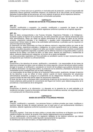 LEGISLACION - LEYES                                                                              Page 7 of 12




 personales a un tercer país que no garantice un nivel adecuado de protección, cuando el responsable del
 tratamiento ofrezca garantías suficientes respecto a la protección de la vida privada, de los derechos y
 libertades fundamentales de las personas, así como respecto al ejercicio de los respectivos derechos.
 Dichas garantías podrán derivarse de cláusulas contractuales apropiadas.

                                          CAPITULO V
                             BASES DE DATOS DE TITULARIDAD PUBLICA

 ART. 24.-
 Creación, modificación o supresión.- La creación, modificación o supresión de bases de datos
 pertenecientes a organismos públicos deberán registrarse conforme lo previsto en el capítulo siguiente.

 ART. 25.-
 Base de datos correspondientes a las Fuerzas Armadas, Organismos Policiales o de Inteligencia.-
 Quedarán sujetos al régimen de la presente ley, los datos personales que por haberse almacenado para
 fines administrativos, deban ser objeto de registro permanente en las bases de datos de las fuerzas
 armadas, organismos policiales o de inteligencia; y aquellos sobre antecedentes personales que
 proporcionen dichas bases de datos a las autoridades administrativas o judiciales que los requieran en
 virtud de disposiciones legales.
 El tratamiento de datos personales con fines de defensa nacional o seguridad pública por parte de las
 fuerzas armadas, organismos policiales o inteligencia, sin previo consentimiento de los titulares, queda
 limitado a aquellos supuestos y categoría de datos que resulten necesarios para el estricto cumplimiento
 de las misiones legalmente asignadas a aquéllos para la defensa nacional, la seguridad pública o para la
 represión de los delitos. Las bases de datos, en tales casos, deberán ser específicas y establecidas al
 efecto, debiendo clasificarse por categorías, en función de su grado de fiabilidad.
 Los datos personales registrados con fines policiales se cancelarán cuando no sean necesarios para las
 averiguaciones que motivaron su almacenamiento.

 ART. 26.-
 Excepciones a los derechos de acceso, rectificación y cancelación.- Los responsables de las bases de
 datos que contengan los datos a que se refieren los incisos segundo y tercero del artículo anterior podrán
 denegar el acceso, la rectificación o cancelación en función de los peligros que pudieran derivarse para
 la defensa del Estado o la seguridad pública, la protección de los derechos y libertades de terceros o las
 necesidades de las investigaciones que se estén realizando.
 Los responsables de las bases de datos de la Hacienda Pública podrán, igualmente, denegar el ejercicio
 de los derechos a que se refiere el inciso anterior cuando el mismo obstaculice las actuaciones
 administrativas tendientes a asegurar el cumplimiento de las obligaciones tributarias y, en todo caso,
 cuando el titular del dato esté siendo objeto de actuaciones inspectivas.
 El titular del dato al que se deniegue total o parcialmente el ejercicio de los derechos mencionados en los
 incisos anteriores podrá ponerlo en conocimiento del Órgano de Control, quien deberá asegurarse de la
 procedencia o improcedencia de la denegación.

 ART. 27.-
 Excepciones al derecho a la información.- Lo dispuesto en la presente ley no será aplicable a la
 recolección de datos, cuando la información del titular afecte a la defensa nacional, a la seguridad pública
 o a la persecución de infracciones penales.

                                          CAPITULO VI
                             BASES DE DATOS DE TITULARIDAD PRIVADA

 ART. 28.-
 Creación, modificación o supresión.- Las personas físicas o jurídicas privadas que creen; modifiquen o
 supriman bases de datos de carácter personal, que no sean para un uso exclusivamente individual o
 doméstico, deberán registrarse conforme lo previsto en el artículo siguiente.

 ART. 29.-
 Inscripción registral.- Toda base de datos pública o privada debe inscribirse en el Registro que al efecto
 habilite el Órgano de Control, de acuerdo a los criterios reglamentarios que se establezcan.
 Por vía reglamentaria se procederá a la regulación detallada de los distintos extremos que deberá
 contener la inscripción, entre los cuales figurarán necesariamente los siguientes:
 A) Identificación de la base de datos y el responsable de la misma.




http://www.elderechodigital.com.uy/acceso1/legisla/leyes/ley18331.html                            17/09/2009
 