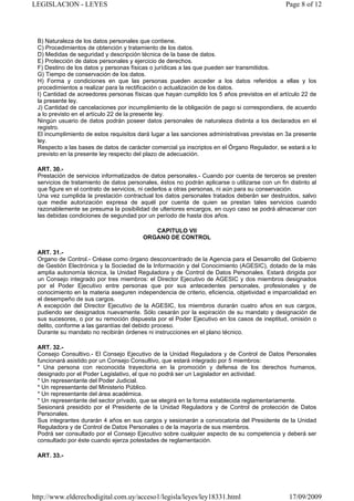 LEGISLACION - LEYES                                                                             Page 8 of 12




 B) Naturaleza de los datos personales que contiene.
 C) Procedimientos de obtención y tratamiento de los datos.
 D) Medidas de seguridad y descripción técnica de la base de datos.
 E) Protección de datos personales y ejercicio de derechos.
 F) Destino de los datos y personas físicas o jurídicas a las que pueden ser transmitidos.
 G) Tiempo de conservación de los datos.
 H) Forma y condiciones en que las personas pueden acceder a los datos referidos a ellas y los
 procedimientos a realizar para la rectificación o actualización de los datos.
 I) Cantidad de acreedores personas físicas que hayan cumplido los 5 años previstos en el artículo 22 de
 la presente ley.
 J) Cantidad de cancelaciones por incumplimiento de la obligación de pago si correspondiera, de acuerdo
 a lo previsto en el artículo 22 de la presente ley.
 Ningún usuario de datos podrán poseer datos personales de naturaleza distinta a los declarados en el
 registro.
 El incumplimiento de estos requisitos dará lugar a las sanciones administrativas previstas en 3a presente
 ley.
 Respecto a las bases de datos de carácter comercial ya inscriptos en el Órgano Regulador, se estará a lo
 previsto en la presente ley respecto del plazo de adecuación.

 ART. 30.-
 Prestación de servicios informatizados de datos personales.- Cuando por cuenta de terceros se presten
 servicios de tratamiento de datos personales, éstos no podrán aplicarse o utilizarse con un fin distinto al
 que figure en el contrato de servicios, ni cederlos a otras personas, ni aún para su conservación.
 Una vez cumplida la prestación contractual los datos personales tratados deberán ser destruidos, salvo
 que medie autorización expresa de aquél por cuenta de quien se prestan tales servicios cuando
 razonablemente se presuma la posibilidad de ulteriores encargos, en cuyo caso se podrá almacenar con
 las debidas condiciones de segundad por un período de hasta dos años.

                                            CAPITULO VII
                                         ORGANO DE CONTROL

 ART. 31.-
 Organo de Control.- Créase como órgano desconcentrado de la Agencia para el Desarrollo del Gobierno
 de Gestión Electrónica y la Sociedad de la Información y del Conocimiento (AGESIC), dotado de la más
 amplia autonomía técnica, la Unidad Reguladora y de Control de Datos Personales. Estará dirigida por
 un Consejo integrado por tres miembros: el Director Ejecutivo de AGESIC y dos miembros designados
 por el Poder Ejecutivo entre personas que por sus antecedentes personales, profesionales y de
 conocimiento en la materia aseguren independencia de criterio, eficiencia, objetividad e imparcialidad en
 el desempeño de sus cargos.
 A excepción del Director Ejecutivo de la AGESIC, los miembros durarán cuatro años en sus cargos,
 pudiendo ser designados nuevamente. Sólo cesarán por la expiración de su mandato y designación de
 sus sucesores, o por su remoción dispuesta por el Poder Ejecutivo en los casos de ineptitud, omisión o
 delito, conforme a las garantías del debido proceso.
 Durante su mandato no recibirán órdenes ni instrucciones en el plano técnico.

 ART. 32.-
 Consejo Consultivo.- El Consejo Ejecutivo de la Unidad Reguladora y de Control de Datos Personales
 funcionará asistido por un Consejo Consultivo, que estará integrado por 5 miembros:
 * Una persona con reconocida trayectoria en la promoción y defensa de los derechos humanos,
 designado por el Poder Legislativo, el que no podrá ser un Legislador en actividad.
 * Un representante del Poder Judicial.
 * Un representante del Ministerio Público.
 * Un representante del área académica.
 * Un representante del sector privado, que se elegirá en la forma establecida reglamentariamente.
 Sesionará presidido por el Presidente de la Unidad Reguladora y de Control de protección de Datos
 Personales.
 Sus integrantes durarán 4 años en sus cargos y sesionarán a convocatoria del Presidente de la Unidad
 Reguladora y de Control de Datos Personales o de la mayoría de sus miembros.
 Podrá ser consultado por el Consejo Ejecutivo sobre cualquier aspecto de su competencia y deberá ser
 consultado por éste cuando ejerza potestades de reglamentación.

 ART. 33.-




http://www.elderechodigital.com.uy/acceso1/legisla/leyes/ley18331.html                           17/09/2009
 
