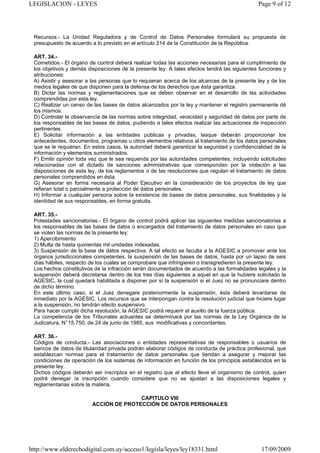 LEGISLACION - LEYES                                                                           Page 9 of 12




 Recursos.- La Unidad Reguladora y de Control de Datos Personales formulará su propuesta de
 presupuesto de acuerdo a lo previsto en el artículo 214 de la Constitución de la República.

 ART. 34.-
 Cometidos.- El órgano de control deberá realizar todas las acciones necesarias para el cumplimiento de
 los objetivos y demás disposiciones de la presente ley. A tales efectos tendrá las siguientes funciones y
 atribuciones:
 A) Asistir y asesorar a las personas que lo requieran acerca de los alcances de la presente ley y de los
 medios legales de que disponen para la defensa de los derechos que ésta garantiza.
 B) Dictar las normas y reglamentaciones que se deben observar en el desarrollo de las actividades
 comprendidas por esta ley.
 C) Realizar un censo de las bases de datos alcanzados por la ley y mantener el registro permanente dé
 los mismos.
 D) Controlar la observancia de las normas sobre integridad, veracidad y seguridad de datos por parte de
 los responsables de las bases de datos, pudiendo a tales efectos realizar las actuaciones de inspección
 pertinentes.
 E) Solicitar información a las entidades públicas y privadas, lasque deberán proporcionar los
 antecedentes, documentos, programas u otros elementos relativos al tratamiento de los datos personales
 que se le requieran. En estos casos, la autoridad deberá garantizar la seguridad y confidencialidad de la
 información y elementos suministrados.
 F) Emitir opinión toda vez que le sea requerida por las autoridades competentes, incluyendo solicitudes
 relacionadas con el dictado de sanciones administrativas que correspondan por la violación a las
 disposiciones de esta ley, de los reglamentos o de las resoluciones que regulan el tratamiento de datos
 personales comprendidos en ésta.
 G) Asesorar en forma necesaria al Poder Ejecutivo en la consideración de los proyectos de ley que
 refieran total o parcialmente a protección de datos personales.
 H) Informar a cualquier persona sobre la existencia de bases de datos personales, sus finalidades y la
 identidad de sus responsables, en forma gratuita.

 ART. 35.-
 Potestades sancionatorias.- El órgano de control podrá aplicar las siguientes medidas sancionatorias a
 los responsables de las bases de datos o encargados del tratamiento de datos personales en caso que
 se violen las normas de la presente ley:
 1) Apercibimiento.
 2) Multa de hasta quinientas mil unidades indexadas.
 3) Suspensión de la base de datos respectiva. A tal efecto se faculta a la AGESIC a promover ante los
 órganos jurisdiccionales competentes, la suspensión de las bases de datos, hasta por un lapso de seis
 días hábiles, respecto de los cuales se comprobare que infringieren o transgredieren la presente ley.
 Los hechos constitutivos de la infracción serán documentados de acuerdo a las formalidades legales y la
 suspensión deberá decretarse dentro de los tres días siguientes a aquel en que la hubiere solicitado la
 AGESIC, la cual quedará habilitada a disponer por sí la suspensión si el Juez no se pronunciare dentro
 de dicho término.
 En este último caso, si el Juez denegare posteriormente la suspensión, ésta deberá levantarse de
 inmediato por la AGESIC. Los recursos que se interpongan contra la resolución judicial que hiciere lugar
 a la suspensión, no tendrán efecto suspensivo.
 Para hacer cumplir dicha resolución, la AGESIC podrá requerir el auxilio de la fuerza pública.
 La competencia de los Tribunales actuantes se determinará por las normas de la Ley Orgánica de la
 Judicatura, N° 15.750, de 24 de junio de 1985, sus modificativas y concordantes.

 ART. 36.-
 Códigos de conducta.- Las asociaciones o entidades representativas de responsables o usuarios de
 bancos de datos de titularidad privada podrán elaborar códigos de conducta de práctica profesional, que
 establezcan normas para el tratamiento de datos personales que tiendan a asegurar y mejorar las
 condiciones de operación de los sistemas de información en función de los principios establecidos en la
 presente ley.
 Dichos códigos deberán ser inscriptos en el registro que al efecto lleve el organismo de control, quien
 podrá denegar ía inscripción cuando considere que no se ajustan a las disposiciones legales y
 reglamentarias sobre la materia.

                                        CAPITULO VIII
                         ACCIÓN DE PROTECCIÓN DE DATOS PERSONALES




http://www.elderechodigital.com.uy/acceso1/legisla/leyes/ley18331.html                         17/09/2009
 
