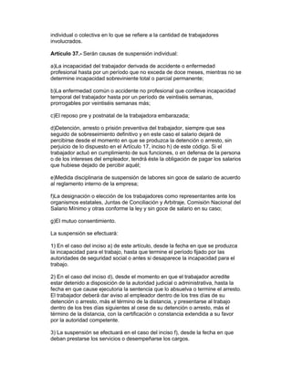 individual o colectiva en lo que se refiere a la cantidad de trabajadores 
involucrados. 
Artículo 37.- Serán causas de suspensión individual: 
a)La incapacidad del trabajador derivada de accidente o enfermedad 
profesional hasta por un período que no exceda de doce meses, mientras no se 
determine incapacidad sobreviniente total o parcial permanente; 
b)La enfermedad común o accidente no profesional que conlleve incapacidad 
temporal del trabajador hasta por un período de veintiséis semanas, 
prorrogables por veintiséis semanas más; 
c)El reposo pre y postnatal de la trabajadora embarazada; 
d)Detención, arresto o prisión preventiva del trabajador, siempre que sea 
seguido de sobreseimiento definitivo y en este caso el salario dejará de 
percibirse desde el momento en que se produzca la detención o arresto, sin 
perjuicio de lo dispuesto en el Artículo 17, inciso h) de este código. Si el 
trabajador actuó en cumplimiento de sus funciones, o en defensa de la persona 
o de los intereses del empleador, tendrá éste la obligación de pagar los salarios 
que hubiese dejado de percibir aquél; 
e)Medida disciplinaria de suspensión de labores sin goce de salario de acuerdo 
al reglamento interno de la empresa; 
f)La designación o elección de los trabajadores como representantes ante los 
organismos estatales, Juntas de Conciliación y Arbitraje, Comisión Nacional del 
Salario Mínimo y otras conforme la ley y sin goce de salario en su caso; 
g)El mutuo consentimiento. 
La suspensión se efectuará: 
1) En el caso del inciso a) de este artículo, desde la fecha en que se produzca 
la incapacidad para el trabajo, hasta que termine el período fijado por las 
autoridades de seguridad social o antes si desaparece la incapacidad para el 
trabajo. 
2) En el caso del inciso d), desde el momento en que el trabajador acredite 
estar detenido a disposición de la autoridad judicial o administrativa, hasta la 
fecha en que cause ejecutoria la sentencia que lo absuelva o termine el arresto. 
El trabajador deberá dar aviso al empleador dentro de los tres días de su 
detención o arresto, más el término de la distancia, y presentarse al trabajo 
dentro de los tres días siguientes al cese de su detención o arresto, más el 
término de la distancia, con la certificación o constancia extendida a su favor 
por la autoridad competente. 
3) La suspensión se efectuará en el caso del inciso f), desde la fecha en que 
deban prestarse los servicios o desempeñarse los cargos. 
 