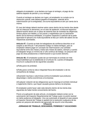 obligado el empleador, si se declara con lugar el reintegro, al pago de los 
salarios dejados de percibir y a su reintegro. 
Cuando el reintegro se declare con lugar y el empleador no cumpla con la 
resolución judicial, este deberá pagarle al trabajador, además de la 
indemnización por la antigüedad, una suma equivalente al cien por ciento de la 
misma. 
El Juez del trabajo deberá resolver estos casos dentro de los treinta días desde 
que se interpuso la demanda y en el caso de apelación, el tribunal respectivo 
deberá hacerlo dentro de un plazo de sesenta días de recibidas las diligencias. 
Ambos plazos son fatales y a los jueces y magistrados que no resolvieren 
dentro de los términos señalados, el superior respectivo a petición de la parte 
agraviada le aplicará una multa equivalente al diez por ciento del salario de las 
respectivas autoridades. 
Artículo 47.- Cuando se trate de trabajadores de confianza descritos en el 
acápite a) del Artículo 7 del presente Código no habrá reintegro, pero el 
empleador deberá pagar en concepto de indemnización una cantidad 
equivalente entre dos meses y hasta seis meses de salario, siempre y cuando 
el trabajador tenga un mínimo de un año continuo de trabajo, sin perjuicio del 
pago de otras prestaciones o indemnización a que tuviere derecho. 
Artículo 48.- El empleador puede dar por terminado el contrato sin más 
responsabilidad que la establecida en el artículo 42, cuando el trabajador 
incurra en cualquiera de las siguientes causales: 
a)Falta grave de probidad; 
b)Falta grave contra la vida e integridad física del empleador o de los 
compañeros de trabajo; 
c)Expresión injuriosa o calumniosa contra el empleador que produzca 
desprestigio o daños económicos a la empresa; 
d)Cualquier violación de las obligaciones que le imponga el contrato individual 
o reglamento interno, que hayan causado graves daños a la empresa. 
El empleador podrá hacer valer este derecho dentro de los treinta días 
siguientes de haber tenido conocimiento del hecho. 
Previo a la aplicación de este artículo, el empleador deberá contar con la 
autorización del Inspector Departamental del Trabajo quien no podrá resolver 
sin darle audiencia al trabajador. Una vez autorizado el despido el caso pasará 
al Inspector General del Trabajo si apelaré de la resolución cualquiera de las 
partes sin perjuicio del derecho del agraviado de recurrir a los tribunales. 
TITULO III 
JORNADAS DE TRABAJO, DESCANSOS, PERMISOS Y VACACIONES 
 