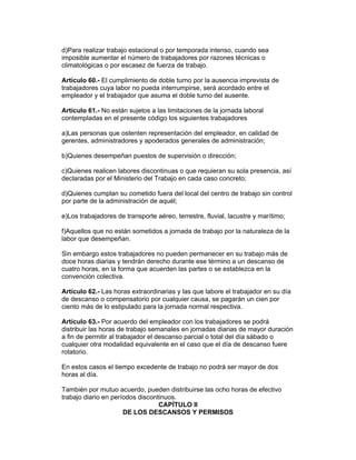 d)Para realizar trabajo estacional o por temporada intenso, cuando sea 
imposible aumentar el número de trabajadores por razones técnicas o 
climatológicas o por escasez de fuerza de trabajo. 
Artículo 60.- El cumplimiento de doble turno por la ausencia imprevista de 
trabajadores cuya labor no pueda interrumpirse, será acordado entre el 
empleador y el trabajador que asuma el doble turno del ausente. 
Artículo 61.- No están sujetos a las limitaciones de la jornada laboral 
contempladas en el presente código los siguientes trabajadores 
a)Las personas que ostenten representación del empleador, en calidad de 
gerentes, administradores y apoderados generales de administración; 
b)Quienes desempeñan puestos de supervisión o dirección; 
c)Quienes realicen labores discontinuas o que requieran su sola presencia, así 
declaradas por el Ministerio del Trabajo en cada caso concreto; 
d)Quienes cumplan su cometido fuera del local del centro de trabajo sin control 
por parte de la administración de aquél; 
e)Los trabajadores de transporte aéreo, terrestre, fluvial, lacustre y marítimo; 
f)Aquellos que no están sometidos a jornada de trabajo por la naturaleza de la 
labor que desempeñan. 
Sin embargo estos trabajadores no pueden permanecer en su trabajo más de 
doce horas diarias y tendrán derecho durante ese término a un descanso de 
cuatro horas, en la forma que acuerden las partes o se establezca en la 
convención colectiva. 
Artículo 62.- Las horas extraordinarias y las que labore el trabajador en su día 
de descanso o compensatorio por cualquier causa, se pagarán un cien por 
ciento más de lo estipulado para la jornada normal respectiva. 
Artículo 63.- Por acuerdo del empleador con los trabajadores se podrá 
distribuir las horas de trabajo semanales en jornadas diarias de mayor duración 
a fin de permitir al trabajador el descanso parcial o total del día sábado o 
cualquier otra modalidad equivalente en el caso que el día de descanso fuere 
rotatorio. 
En estos casos el tiempo excedente de trabajo no podrá ser mayor de dos 
horas al día. 
También por mutuo acuerdo, pueden distribuirse las ocho horas de efectivo 
trabajo diario en períodos discontinuos. 
CAPÍTULO II 
DE LOS DESCANSOS Y PERMISOS 
 