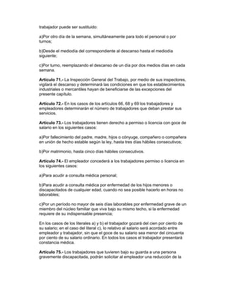 trabajador puede ser sustituido: 
a)Por otro día de la semana, simultáneamente para todo el personal o por 
turnos; 
b)Desde el mediodía del correspondiente al descanso hasta el mediodía 
siguiente; 
c)Por turno, reemplazando el descanso de un día por dos medios días en cada 
semana. 
Artículo 71.- La Inspección General del Trabajo, por medio de sus inspectores, 
vigilará el descanso y determinará las condiciones en que los establecimientos 
industriales o mercantiles hayan de beneficiarse de las excepciones del 
presente capítulo. 
Artículo 72.- En los casos de los artículos 66, 68 y 69 los trabajadores y 
empleadores determinarán el número de trabajadores que deban prestar sus 
servicios. 
Artículo 73.- Los trabajadores tienen derecho a permiso o licencia con goce de 
salario en los siguientes casos: 
a)Por fallecimiento del padre, madre, hijos o cónyuge, compañero o compañera 
en unión de hecho estable según la ley, hasta tres días hábiles consecutivos; 
b)Por matrimonio, hasta cinco días hábiles consecutivos. 
Artículo 74.- El empleador concederá a los trabajadores permiso o licencia en 
los siguientes casos: 
a)Para acudir a consulta médica personal; 
b)Para acudir a consulta médica por enfermedad de los hijos menores o 
discapacitados de cualquier edad, cuando no sea posible hacerlo en horas no 
laborables; 
c)Por un período no mayor de seis días laborables por enfermedad grave de un 
miembro del núcleo familiar que viva bajo su mismo techo, si la enfermedad 
requiere de su indispensable presencia; 
En los casos de los literales a) y b) el trabajador gozará del cien por ciento de 
su salario; en el caso del literal c), lo relativo al salario será acordado entre 
empleador y trabajador, sin que el goce de su salario sea menor del cincuenta 
por ciento de su salario ordinario. En todos los casos el trabajador presentará 
constancia médica. 
Artículo 75.- Los trabajadores que tuvieren bajo su guarda a una persona 
gravemente discapacitada, podrán solicitar al empleador una reducción de la 
 