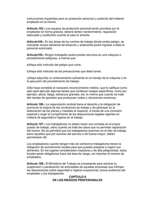 instrucciones impartidas para su protección personal y cuidando del material 
empleado en la misma. 
Artículo 103.- Los equipos de protección personal serán provistos por el 
empleador en forma gratuita, deberá darles mantenimiento, reparación 
adecuada y sustituirlos cuando el caso lo amerite. 
Artículo104.- En las áreas de los centros de trabajo donde exista peligro, se 
colocarán avisos alertando tal situación y solamente podrá ingresar a ellas el 
personal autorizado. 
Artículo105.- Ningún trabajador podrá prestar servicios en una máquina o 
procedimiento peligroso, a menos que: 
a)Haya sido instruido del peligro que corre; 
b)Haya sido instruido de las precauciones que debe tomar; 
c)Haya adquirido un entrenamiento suficiente en el manejo de la máquina o en 
la ejecución del procedimiento de trabajo; 
d)Se haya sometido al necesario reconocimiento médico, que lo califique como 
apto para ejecutar algunas tareas que conllevan riesgos específicos, como por 
ejemplo: altura, fatiga, esfuerzos grandes, etc; lo mismo que cuando se trate 
del manejo de aparatos que produzcan ruidos y vibraciones excesivas. 
Artículo 106.- La organización sindical tiene el derecho y la obligación de 
promover la mejora de las condiciones de trabajo y de participar en la 
elaboración de los planes y medidas al respecto, a través de una Comisión 
especial y exigir el cumplimiento de las disposiciones legales vigentes en 
materia de seguridad e higiene en el trabajo. 
Artículo 107.- Los trabajadores no deben hacer sus comidas en el propio 
puesto de trabajo, salvo cuando se trate de casos que no permitan separación 
del mismo. No se permitirá que los trabajadores duerman en el sitio de trabajo, 
salvo aquellos que por razones del servicio o de fuerza mayor, deban 
permanecer allí. 
Los empleadores cuando tengan más de veinticinco trabajadores tienen la 
obligación de acondicionar locales para que puedan preparar e ingerir sus 
alimentos. En los lugares considerados insalubres o de alta peligrosidad, estos 
locales serán obligatorios fuera del área de riesgo, sin importar el número de 
empleados. 
Artículo 108.- El Ministerio del Trabajo es competente para resolver la 
suspensión o paralización de actividades de aquellas empresas que infrinjan 
las disposiciones sobre seguridad e higiene ocupacional, previa audiencia del 
empleador y los trabajadores. 
CAPÍTULO II 
DE LOS RIESGOS PROFESIONALES 
 