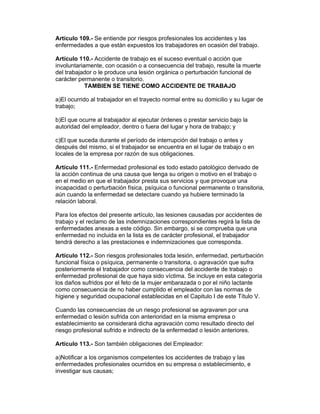 Artículo 109.- Se entiende por riesgos profesionales los accidentes y las 
enfermedades a que están expuestos los trabajadores en ocasión del trabajo. 
Artículo 110.- Accidente de trabajo es el suceso eventual o acción que 
involuntariamente, con ocasión o a consecuencia del trabajo, resulte la muerte 
del trabajador o le produce una lesión orgánica o perturbación funcional de 
carácter permanente o transitorio. 
TAMBIEN SE TIENE COMO ACCIDENTE DE TRABAJO 
a)El ocurrido al trabajador en el trayecto normal entre su domicilio y su lugar de 
trabajo; 
b)El que ocurre al trabajador al ejecutar órdenes o prestar servicio bajo la 
autoridad del empleador, dentro o fuera del lugar y hora de trabajo; y 
c)El que suceda durante el período de interrupción del trabajo o antes y 
después del mismo, si el trabajador se encuentra en el lugar de trabajo o en 
locales de la empresa por razón de sus obligaciones. 
Artículo 111.- Enfermedad profesional es todo estado patológico derivado de 
la acción continua de una causa que tenga su origen o motivo en el trabajo o 
en el medio en que el trabajador presta sus servicios y que provoque una 
incapacidad o perturbación física, psíquica o funcional permanente o transitoria, 
aún cuando la enfermedad se detectare cuando ya hubiere terminado la 
relación laboral. 
Para los efectos del presente artículo, las lesiones causadas por accidentes de 
trabajo y el reclamo de las indemnizaciones correspondientes regirá la lista de 
enfermedades anexas a este código. Sin embargo, si se comprueba que una 
enfermedad no incluida en la lista es de carácter profesional, el trabajador 
tendrá derecho a las prestaciones e indemnizaciones que corresponda. 
Artículo 112.- Son riesgos profesionales toda lesión, enfermedad, perturbación 
funcional física o psíquica, permanente o transitoria, o agravación que sufra 
posteriormente el trabajador como consecuencia del accidente de trabajo o 
enfermedad profesional de que haya sido víctima. Se incluye en esta categoría 
los daños sufridos por el feto de la mujer embarazada o por el niño lactante 
como consecuencia de no haber cumplido el empleador con las normas de 
higiene y seguridad ocupacional establecidas en el Capitulo I de este Título V. 
Cuando las consecuencias de un riesgo profesional se agravaren por una 
enfermedad o lesión sufrida con anterioridad en la misma empresa o 
establecimiento se considerará dicha agravación como resultado directo del 
riesgo profesional sufrido e indirecto de la enfermedad o lesión anteriores. 
Artículo 113.- Son también obligaciones del Empleador: 
a)Notificar a los organismos competentes los accidentes de trabajo y las 
enfermedades profesionales ocurridos en su empresa o establecimiento, e 
investigar sus causas; 
 