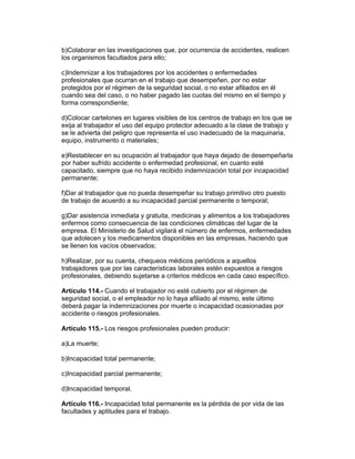 b)Colaborar en las investigaciones que, por ocurrencia de accidentes, realicen 
los organismos facultados para ello; 
c)Indemnizar a los trabajadores por los accidentes o enfermedades 
profesionales que ocurran en el trabajo que desempeñen, por no estar 
protegidos por el régimen de la seguridad social, o no estar afiliados en él 
cuando sea del caso, o no haber pagado las cuotas del mismo en el tiempo y 
forma correspondiente; 
d)Colocar cartelones en lugares visibles de los centros de trabajo en los que se 
exija al trabajador el uso del equipo protector adecuado a la clase de trabajo y 
se le advierta del peligro que representa el uso inadecuado de la maquinaria, 
equipo, instrumento o materiales; 
e)Restablecer en su ocupación al trabajador que haya dejado de desempeñarla 
por haber sufrido accidente o enfermedad profesional, en cuanto esté 
capacitado, siempre que no haya recibido indemnización total por incapacidad 
permanente; 
f)Dar al trabajador que no pueda desempeñar su trabajo primitivo otro puesto 
de trabajo de acuerdo a su incapacidad parcial permanente o temporal; 
g)Dar asistencia inmediata y gratuita, medicinas y alimentos a los trabajadores 
enfermos como consecuencia de las condiciones climáticas del lugar de la 
empresa. El Ministerio de Salud vigilará el número de enfermos, enfermedades 
que adolecen y los medicamentos disponibles en las empresas, haciendo que 
se llenen los vacíos observados; 
h)Realizar, por su cuenta, chequeos médicos periódicos a aquellos 
trabajadores que por las características laborales estén expuestos a riesgos 
profesionales, debiendo sujetarse a criterios médicos en cada caso específico. 
Artículo 114.- Cuando el trabajador no esté cubierto por el régimen de 
seguridad social, o el empleador no lo haya afiliado al mismo, este último 
deberá pagar la indemnizaciones por muerte o incapacidad ocasionadas por 
accidente o riesgos profesionales. 
Artículo 115.- Los riesgos profesionales pueden producir: 
a)La muerte; 
b)Incapacidad total permanente; 
c)Incapacidad parcial permanente; 
d)Incapacidad temporal. 
Artículo 116.- Incapacidad total permanente es la pérdida de por vida de las 
facultades y aptitudes para el trabajo. 
 