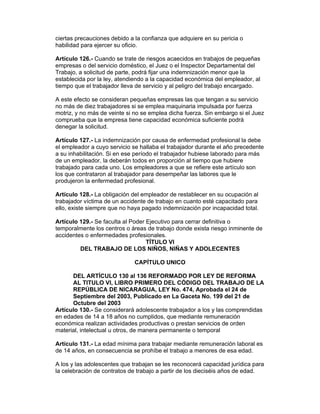 ciertas precauciones debido a la confianza que adquiere en su pericia o 
habilidad para ejercer su oficio. 
Artículo 126.- Cuando se trate de riesgos acaecidos en trabajos de pequeñas 
empresas o del servicio doméstico, el Juez o el Inspector Departamental del 
Trabajo, a solicitud de parte, podrá fijar una indemnización menor que la 
establecida por la ley, atendiendo a la capacidad económica del empleador, al 
tiempo que el trabajador lleva de servicio y al peligro del trabajo encargado. 
A este efecto se consideran pequeñas empresas las que tengan a su servicio 
no más de diez trabajadores si se emplea maquinaria impulsada por fuerza 
motriz, y no más de veinte si no se emplea dicha fuerza. Sin embargo si el Juez 
comprueba que la empresa tiene capacidad económica suficiente podrá 
denegar la solicitud. 
Artículo 127.- La indemnización por causa de enfermedad profesional la debe 
el empleador a cuyo servicio se hallaba el trabajador durante el año precedente 
a su inhabilitación. Si en ese período el trabajador hubiese laborado para más 
de un empleador, la deberán todos en proporción al tiempo que hubiere 
trabajado para cada uno. Los empleadores a que se refiere este artículo son 
los que contrataron al trabajador para desempeñar las labores que le 
produjeron la enfermedad profesional. 
Artículo 128.- La obligación del empleador de restablecer en su ocupación al 
trabajador víctima de un accidente de trabajo en cuanto esté capacitado para 
ello, existe siempre que no haya pagado indemnización por incapacidad total. 
Artículo 129.- Se faculta al Poder Ejecutivo para cerrar definitiva o 
temporalmente los centros o áreas de trabajo donde exista riesgo inminente de 
accidentes o enfermedades profesionales. 
TÍTULO VI 
DEL TRABAJO DE LOS NIÑOS, NIÑAS Y ADOLECENTES 
CAPÍTULO UNICO 
DEL ARTÍCULO 130 al 136 REFORMADO POR LEY DE REFORMA 
AL TITULO VI, LIBRO PRIMERO DEL CÓDIGO DEL TRABAJO DE LA 
REPÚBLICA DE NICARAGUA, LEY No. 474, Aprobada el 24 de 
Septiembre del 2003, Publicado en La Gaceta No. 199 del 21 de 
Octubre del 2003 
Artículo 130.- Se considerará adolescente trabajador a los y las comprendidas 
en edades de 14 a 18 años no cumplidos, que mediante remuneración 
económica realizan actividades productivas o prestan servicios de orden 
material, intelectual u otros, de manera permanente o temporal 
Artículo 131.- La edad mínima para trabajar mediante remuneración laboral es 
de 14 años, en consecuencia se prohíbe el trabajo a menores de esa edad. 
A los y las adolescentes que trabajan se les reconocerá capacidad jurídica para 
la celebración de contratos de trabajo a partir de los dieciséis años de edad. 
 