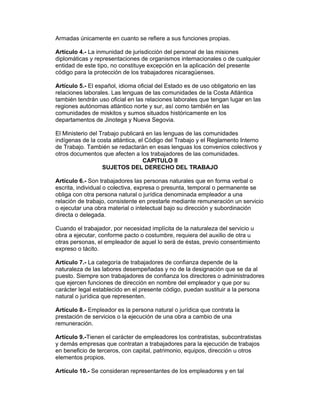 Armadas únicamente en cuanto se refiere a sus funciones propias. 
Artículo 4.- La inmunidad de jurisdicción del personal de las misiones 
diplomáticas y representaciones de organismos internacionales o de cualquier 
entidad de este tipo, no constituye excepción en la aplicación del presente 
código para la protección de los trabajadores nicaragüenses. 
Artículo 5.- El español, idioma oficial del Estado es de uso obligatorio en las 
relaciones laborales. Las lenguas de las comunidades de la Costa Atlántica 
también tendrán uso oficial en las relaciones laborales que tengan lugar en las 
regiones autónomas atlántico norte y sur, así como también en las 
comunidades de miskitos y sumos situados históricamente en los 
departamentos de Jinotega y Nueva Segovia. 
El Ministerio del Trabajo publicará en las lenguas de las comunidades 
indígenas de la costa atlántica, el Código del Trabajo y el Reglamento Interno 
de Trabajo. También se redactarán en esas lenguas los convenios colectivos y 
otros documentos que afecten a los trabajadores de las comunidades. 
CAPITULO II 
SUJETOS DEL DERECHO DEL TRABAJO 
Artículo 6.- Son trabajadores las personas naturales que en forma verbal o 
escrita, individual o colectiva, expresa o presunta, temporal o permanente se 
obliga con otra persona natural o jurídica denominada empleador a una 
relación de trabajo, consistente en prestarle mediante remuneración un servicio 
o ejecutar una obra material o intelectual bajo su dirección y subordinación 
directa o delegada. 
Cuando el trabajador, por necesidad implícita de la naturaleza del servicio u 
obra a ejecutar, conforme pacto o costumbre, requiera del auxilio de otra u 
otras personas, el empleador de aquel lo será de éstas, previo consentimiento 
expreso o tácito. 
Artículo 7.- La categoría de trabajadores de confianza depende de la 
naturaleza de las labores desempeñadas y no de la designación que se da al 
puesto. Siempre son trabajadores de confianza los directores o administradores 
que ejercen funciones de dirección en nombre del empleador y que por su 
carácter legal establecido en el presente código, puedan sustituir a la persona 
natural o jurídica que representen. 
Artículo 8.- Empleador es la persona natural o jurídica que contrata la 
prestación de servicios o la ejecución de una obra a cambio de una 
remuneración. 
Artículo 9.-Tienen el carácter de empleadores los contratistas, subcontratistas 
y demás empresas que contratan a trabajadores para la ejecución de trabajos 
en beneficio de terceros, con capital, patrimonio, equipos, dirección u otros 
elementos propios. 
Artículo 10.- Se consideran representantes de los empleadores y en tal 
 
