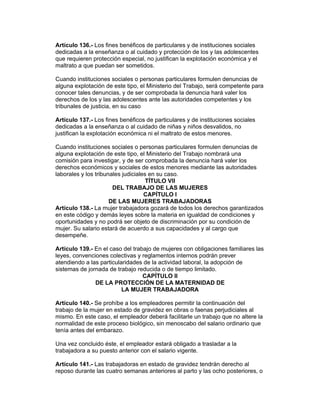 Artículo 136.- Los fines benéficos de particulares y de instituciones sociales 
dedicadas a la enseñanza o al cuidado y protección de los y las adolescentes 
que requieren protección especial, no justifican la explotación económica y el 
maltrato a que puedan ser sometidos. 
Cuando instituciones sociales o personas particulares formulen denuncias de 
alguna explotación de este tipo, el Ministerio del Trabajo, será competente para 
conocer tales denuncias, y de ser comprobada la denuncia hará valer los 
derechos de los y las adolescentes ante las autoridades competentes y los 
tribunales de justicia, en su caso 
Artículo 137.- Los fines benéficos de particulares y de instituciones sociales 
dedicadas a la enseñanza o al cuidado de niñas y niños desvalidos, no 
justifican la explotación económica ni el maltrato de estos menores. 
Cuando instituciones sociales o personas particulares formulen denuncias de 
alguna explotación de este tipo, el Ministerio del Trabajo nombrará una 
comisión para investigar, y de ser comprobada la denuncia hará valer los 
derechos económicos y sociales de estos menores mediante las autoridades 
laborales y los tribunales judiciales en su caso. 
TÍTULO VII 
DEL TRABAJO DE LAS MUJERES 
CAPÍTULO I 
DE LAS MUJERES TRABAJADORAS 
Artículo 138.- La mujer trabajadora gozará de todos los derechos garantizados 
en este código y demás leyes sobre la materia en igualdad de condiciones y 
oportunidades y no podrá ser objeto de discriminación por su condición de 
mujer. Su salario estará de acuerdo a sus capacidades y al cargo que 
desempeñe. 
Artículo 139.- En el caso del trabajo de mujeres con obligaciones familiares las 
leyes, convenciones colectivas y reglamentos internos podrán prever 
atendiendo a las particularidades de la actividad laboral, la adopción de 
sistemas de jornada de trabajo reducida o de tiempo limitado. 
CAPÍTULO II 
DE LA PROTECCIÓN DE LA MATERNIDAD DE 
LA MUJER TRABAJADORA 
Artículo 140.- Se prohíbe a los empleadores permitir la continuación del 
trabajo de la mujer en estado de gravidez en obras o faenas perjudiciales al 
mismo. En este caso, el empleador deberá facilitarle un trabajo que no altere la 
normalidad de este proceso biológico, sin menoscabo del salario ordinario que 
tenía antes del embarazo. 
Una vez concluido éste, el empleador estará obligado a trasladar a la 
trabajadora a su puesto anterior con el salario vigente. 
Artículo 141.- Las trabajadoras en estado de gravidez tendrán derecho al 
reposo durante las cuatro semanas anteriores al parto y las ocho posteriores, o 
 