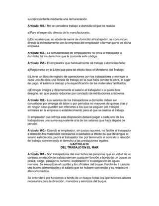 su representante mediante una remuneración. 
Artículo 156.- No se considera trabajo a domicilio el que se realiza: 
a)Para el expendio directo de lo manufacturado; 
b)En locales que, no obstante servir de domicilio al trabajador, se comunican 
directa o indirectamente con la empresa del empleador o forman parte de dicha 
empresa. 
Artículo 157.- La simultaneidad de empleadores no priva al trabajador a 
domicilio de los derechos que le concede este código. 
Artículo 158.- El empleador que habitualmente dé trabajo a domicilio debe: 
a)Registrarse en el Libro que para tal efecto lleva el Ministerio del Trabajo; 
b)Llevar un libro de registro de operaciones con los trabajadores y entregar a 
cada uno de ellos una libreta de trabajo en la cual hará constar la obra, el lugar 
de pago, el salario a destajo y la especificación de los materiales facilitados; 
c)Entregar íntegra y directamente el salario al trabajador o a quien éste 
designe, sin que pueda reducirse por concepto de retribuciones a terceros. 
Artículo 159.- Los salarios de los trabajadores a domicilio deben ser 
cancelados por entrega de labor o por períodos no mayores de quince días y 
en ningún caso pueden ser inferiores a los que se paguen por trabajos 
similares en la empresa o establecimiento para el que se realice el trabajo. 
El empleador que infrinja esta disposición deberá pagar a cada uno de los 
trabajadores una suma equivalente a la de los salarios que haya dejado de 
percibir. 
Artículo 160.- Cuando el empleador, sin justas razones, no facilite al trabajador 
a domicilio los materiales necesarios o pactados a efecto de que devengue el 
salario establecido, podrá el trabajador dar por terminado el contrato o relación 
de trabajo, conservando el derecho a las prestaciones legales. 
CAPÍTULO III 
DEL TRABAJO EN EL MAR 
Artículo 161.- Son trabajadores del mar todas las personas que en virtud de un 
contrato o relación de trabajo ejercen cualquier función a bordo de un buque de 
pesca, carga, pasajeros, turismo, exploración o investigación en aguas 
marinas. Se exceptúan el capitán y los oficiales del buque. Recibirán a cambio 
una buena alimentación y el salario que se hubiere convenido y su respectiva 
atención médica. 
Se entenderá por funciones a bordo de un buque todas las operaciones,labores 
necesarias para la dirección, maniobra y servicios del buque. 
 
