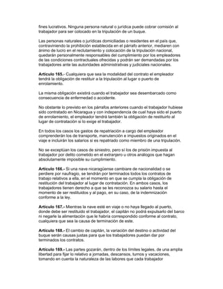 fines lucrativos. Ninguna persona natural o jurídica puede cobrar comisión al 
trabajador para ser colocado en la tripulación de un buque. 
Las personas naturales o jurídicas domiciliadas o residentes en el país que, 
contraviniendo la prohibición establecida en el párrafo anterior, mediaren con 
ánimo de lucro en el reclutamiento y colocación de la tripulación nacional, 
quedarán personalmente responsables del cumplimiento por los empleadores 
de las condiciones contractuales ofrecidas y podrán ser demandadas por los 
trabajadores ante las autoridades administrativas y judiciales nacionales. 
Artículo 165.- Cualquiera que sea la modalidad del contrato el empleador 
tendrá la obligación de restituir a la tripulación al lugar o puerto de 
enrolamiento. 
La misma obligación existirá cuando el trabajador sea desembarcado como 
consecuencia de enfermedad o accidente. 
No obstante lo previsto en los párrafos anteriores cuando el trabajador hubiese 
sido contratado en Nicaragua y con independencia de cual haya sido el puerto 
de enrolamiento, el empleador tendrá también la obligación de restituirlo al 
lugar de contratación si lo exige el trabajador. 
En todos los casos los gastos de repatriación a cargo del empleador 
comprenderán los de transporte, manutención e impuestos originados en el 
viaje e incluirán los salarios si es repatriado como miembro de una tripulación. 
No se exceptúan los casos de siniestro, pero sí los de prisión impuesta al 
trabajador por delito cometido en el extranjero u otros análogos que hagan 
absolutamente imposible su cumplimiento. 
Artículo 166.- Si una nave nicaragüense cambiare de nacionalidad o se 
perdiere por naufragio, se tendrán por terminados todos los contratos de 
trabajo relativos a ella, en el momento en que se cumpla la obligación de 
restitución del trabajador al lugar de contratación. En ambos casos, los 
trabajadores tienen derecho a que se les reconozca su salario hasta el 
momento de ser restituidos y al pago, en su caso, de la indemnización 
conforme a la ley. 
Artículo 167.- Mientras la nave esté en viaje o no haya llegado al puerto, 
donde debe ser restituido el trabajador, el capitán no podrá expulsarlo del barco 
ni negarle la alimentación que le habría correspondido conforme al contrato, 
cualquiera que sea la causa de terminación de este. 
Artículo 168.- El cambio de capitán, la variación del destino o actividad del 
buque serán causas justas para que los trabajadores puedan dar por 
terminados los contratos. 
Artículo 169.- Las partes gozarán, dentro de los límites legales, de una amplia 
libertad para fijar lo relativo a jornadas, descansos, turnos y vacaciones, 
tomando en cuenta la naturaleza de las labores que cada trabajador 
 