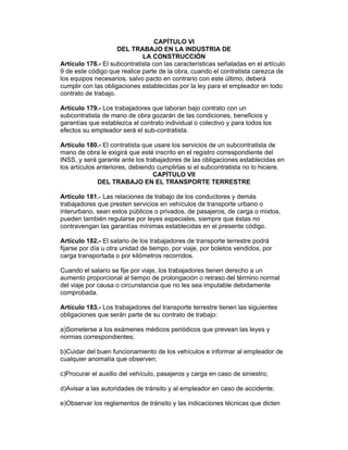 CAPÍTULO VI 
DEL TRABAJO EN LA INDUSTRIA DE 
LA CONSTRUCCIÓN 
Artículo 178.- El subcontratista con las características señaladas en el artículo 
9 de este código que realice parte de la obra, cuando el contratista carezca de 
los equipos necesarios, salvo pacto en contrario con este último, deberá 
cumplir con las obligaciones establecidas por la ley para el empleador en todo 
contrato de trabajo. 
Artículo 179.- Los trabajadores que laboran bajo contrato con un 
subcontratista de mano de obra gozarán de las condiciones, beneficios y 
garantías que establezca el contrato individual o colectivo y para todos los 
efectos su empleador será el sub-contratista. 
Artículo 180.- El contratista que usare los servicios de un subcontratista de 
mano de obra le exigirá que esté inscrito en el registro correspondiente del 
INSS, y será garante ante los trabajadores de las obligaciones establecidas en 
los artículos anteriores, debiendo cumplirlas si el subcontratista no lo hiciere. 
CAPÍTULO VII 
DEL TRABAJO EN EL TRANSPORTE TERRESTRE 
Artículo 181.- Las relaciones de trabajo de los conductores y demás 
trabajadores que presten servicios en vehículos de transporte urbano o 
interurbano, sean estos públicos o privados, de pasajeros, de carga o mixtos, 
pueden también regularse por leyes especiales, siempre que éstas no 
contravengan las garantías mínimas establecidas en el presente código. 
Artículo 182.- El salario de los trabajadores de transporte terrestre podrá 
fijarse por día u otra unidad de tiempo, por viaje, por boletos vendidos, por 
carga transportada o por kilómetros recorridos. 
Cuando el salario se fije por viaje, los trabajadores tienen derecho a un 
aumento proporcional al tiempo de prolongación o retraso del término normal 
del viaje por causa o circunstancia que no les sea imputable debidamente 
comprobada. 
Artículo 183.- Los trabajadores del transporte terrestre tienen las siguientes 
obligaciones que serán parte de su contrato de trabajo: 
a)Someterse a los exámenes médicos periódicos que prevean las leyes y 
normas correspondientes; 
b)Cuidar del buen funcionamiento de los vehículos e informar al empleador de 
cualquier anomalía que observen; 
c)Procurar el auxilio del vehículo, pasajeros y carga en caso de siniestro; 
d)Avisar a las autoridades de tránsito y al empleador en caso de accidente; 
e)Observar los reglamentos de tránsito y las indicaciones técnicas que dicten 
 