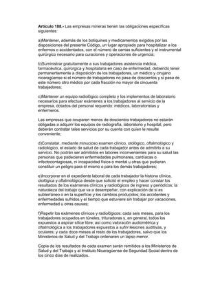 Artículo 188.- Las empresas mineras tienen las obligaciones específicas 
siguientes: 
a)Mantener, además de los botiquines y medicamentos exigidos por las 
disposiciones del presente Código, un lugar apropiado para hospitalizar a los 
enfermos o accidentados, con el número de camas suficientes y el instrumental 
quirúrgico necesario para curaciones y operaciones de urgencia; 
b)Suministrar gratuitamente a sus trabajadores asistencia médica, 
farmacéutica, quirúrgica y hospitalaria en caso de enfermedad, debiendo tener 
permanentemente a disposición de los trabajadores, un médico y cirujano 
nicaragüense si el número de trabajadores no pasa de doscientos y si pasa de 
este número otro médico por cada fracción no mayor de cincuenta 
trabajadores; 
c)Mantener un equipo radiológico completo y los implementos de laboratorio 
necesarios para efectuar exámenes a los trabajadores al servicio de la 
empresa, dotados del personal requerido: médicos, laboratoristas y 
enfermeros. 
Las empresas que ocuparen menos de doscientos trabajadores no estarán 
obligadas a adquirir los equipos de radiografía, laboratorio y hospital, pero 
deberán contratar tales servicios por su cuenta con quien le resulte 
conveniente; 
d)Constatar, mediante minucioso examen clínico, otológico, oftalmológico y 
radiológico, el estado de salud de cada trabajador antes de admitirlo a su 
servicio. No podrán ser admitidos en labores inconvenientes para su salud las 
personas que padecieren enfermedades pulmonares, cardíacas o 
infectocontagiosas, ni incapacidad física o mental u otras que pudieran 
constituir un peligro para él mismo o para los demás trabajadores; 
e)Incorporar en el expediente laboral de cada trabajador la historia clínica, 
otológica y oftalmológica desde que solicitó el empleo y hacer constar los 
resultados de los exámenes clínicos y radiológicos de ingreso y periódicos; la 
naturaleza del trabajo que va a desempeñar, con explicación de si es 
subterráneo o en la superficie y los cambios producidos; los accidentes y 
enfermedades sufridos y el tiempo que estuviere sin trabajar por vacaciones, 
enfermedad u otras causas; 
f)Repetir los exámenes clínicos y radiológicos: cada seis meses, para los 
trabajadores ocupados en túneles, trituradoras y, en general, todos los 
expuestos a aspirar sílice libre; así como valoración audiométrica y 
oftalmológica a los trabajadores expuestos a sufrir lesiones auditivas, y 
oculares; y cada doce meses al resto de los trabajadores, salvo que los 
Ministerios de Salud y del Trabajo ordenaren un lapso menor. 
Copia de los resultados de cada examen serán remitidos a los Ministerios de 
Salud y del Trabajo y al Instituto Nicaragüense de Seguridad Social dentro de 
los cinco días de realizados. 
 