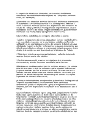 La negativa del trabajador a someterse a los exámenes, debidamente 
comprobada mediante constancia del Inspector del Trabajo local, constituye 
causa justa de despido; 
g)Someter a cada trabajador, dentro de los diez días anteriores a la terminación 
de su contrato, a un examen igual al que se le practicó para su admisión, y 
enviar su resultado dentro de los cinco días de practicado a los Ministerios de 
Salud y del Trabajo y al Instituto Nicaragüense de Seguridad Social, salvo en 
los casos de abandono del trabajo o negativa del trabajador, que deberán ser 
informados en el mismo plazo a los organismos mencionados; 
h)Suministrar a cada trabajador como parte adicional de su salario: 
1)Los tres tiempos diarios de comida, adecuada en cantidad y calidad nutritiva 
a las necesidades requeridas por la naturaleza de su trabajo, conforme la 
calificación de las autoridades competentes del Ministerio de Salud, salvo que 
el trabajador viva con su familia y prefiera comer en su casa, circunstancia que 
deberá ser acreditada; en tal caso, la empresa está obligada a pagar en dinero 
el valor de la comida, que será determinado por el Ministerio del Trabajo; 
2)Alojamiento higiénico y seguro para el trabajador y su familia, incluyendo 
servicios de agua potable y luz eléctrica; 
3)Facilidades para adquirir en ventas o comisariatos de la empresa los 
medicamentos y artículos de primera necesidad a precio de costo; 
i)Mantener una escuela primaria dotada del mobiliario requerido y del material 
didáctico adecuado, a cargo del profesorado que el Ministerio de Educación 
juzgue necesario en atención al número de alumnos. Dicha escuela tendrá, 
además, cursos de alfabetización y de primaria acelerada con horarios que 
permitan ser aprovechados por los trabajadores y sus familias, todo bajo la 
supervisión del Ministerio de Educación; 
j)Contribuir económicamente, en la proporción que el Instituto Nicaragüense de 
Seguridad Social establezca, al funcionamiento de los servicios de 
rehabilitación, que se han de prestar en lugar que el organismo mencionado 
determine, con el fin de procurar la readaptación de los discapacitados para el 
trabajo; 
k)Cumplir todas las normas de higiene y seguridad, y especialmente mantener 
los túneles o lugares subterráneos de labores en buenas condiciones de 
temperatura y ventilación, evitando concentraciones de polvo que excedan los 
límites aconsejados por la ciencia; proveerán a los trabajadores de los útiles 
modernos y adecuados para su protección incluyendo: máscaras, anteojos, 
lámparas, sombreros, cascos, guantes y demás artículos de protección, así 
como de maquinarias e instrumentos de trabajo dotados de apaciguadores o 
aspiradores de polvo; instalarán lavabos y duchas que los trabajadores 
deberán emplear diariamente al terminar sus labores; acondicionarán lugares 
higiénicos donde los trabajadores ingieran sus alimentos y todo lo demás que 
 