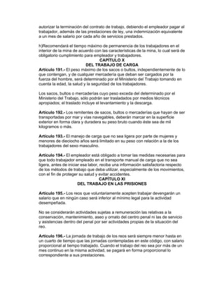 autorizar la terminación del contrato de trabajo, debiendo el empleador pagar al 
trabajador, además de las prestaciones de ley, una indemnización equivalente 
a un mes de salario por cada año de servicios prestados. 
h)Recomendará el tiempo máximo de permanencia de los trabajadores en el 
interior de la mina de acuerdo con las características de la mina, lo cual será de 
obligatorio cumplimiento para empleador y trabajadores. 
CAPÍTULO X 
DEL TRABAJO DE CARGA 
Artículo 191.- El peso máximo de los sacos o bultos, independientemente de lo 
que contengan, y de cualquier mercadería que deban ser cargados por la 
fuerza del hombre, será determinado por el Ministerio del Trabajo tomando en 
cuenta la edad, la salud y la seguridad de los trabajadores. 
Los sacos, bultos o mercaderías cuyo peso exceda del determinado por el 
Ministerio del Trabajo, sólo podrán ser trasladados por medios técnicos 
apropiados; el traslado incluye el levantamiento y la descarga. 
Artículo 192.- Los remitentes de sacos, bultos o mercaderías que hayan de ser 
transportadas por mar y vías navegables, deberán marcar en la superficie 
exterior en forma clara y duradera su peso bruto cuando éste sea de mil 
kilogramos o más. 
Artículo 193.- El manejo de carga que no sea ligera por parte de mujeres y 
menores de dieciocho años será limitado en su peso con relación a la de los 
trabajadores del sexo masculino. 
Artículo 194.- El empleador está obligado a tomar las medidas necesarias para 
que todo trabajador empleado en el transporte manual de carga que no sea 
ligera, antes de iniciar esa labor, reciba una información satisfactoria respecto 
de los métodos de trabajo que deba utilizar, especialmente de los movimientos, 
con el fin de proteger su salud y evitar accidentes. 
CAPÍTULO XI 
DEL TRABAJO EN LAS PRISIONES 
Artículo 195.- Los reos que voluntariamente acepten trabajar devengarán un 
salario que en ningún caso será inferior al mínimo legal para la actividad 
desempeñada. 
No se considerarán actividades sujetas a remuneración las relativas a la 
conservación, mantenimiento, aseo y ornato del centro penal ni las de servicio 
y asistencias dentro del penal por ser actividades propias de la situación del 
reo. 
Artículo 196.- La jornada de trabajo de los reos será siempre menor hasta en 
un cuarto de tiempo que las jornadas contempladas en este código, con salario 
proporcional al tiempo trabajado. Cuando el trabajo del reo sea por más de un 
mes continuo en la misma actividad, se pagará en forma proporcional lo 
correspondiente a sus prestaciones. 
 