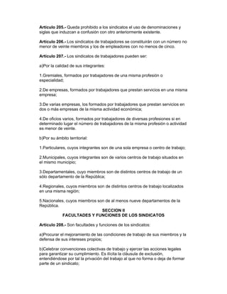 Artículo 205.- Queda prohibido a los sindicatos el uso de denominaciones y 
siglas que induzcan a confusión con otro anteriormente existente. 
Artículo 206.- Los sindicatos de trabajadores se constituirán con un número no 
menor de veinte miembros y los de empleadores con no menos de cinco. 
Artículo 207.- Los sindicatos de trabajadores pueden ser: 
a)Por la calidad de sus integrantes: 
1.Gremiales, formados por trabajadores de una misma profesión o 
especialidad; 
2.De empresas, formados por trabajadores que prestan servicios en una misma 
empresa; 
3.De varias empresas, los formados por trabajadores que prestan servicios en 
dos o más empresas de la misma actividad económica; 
4.De oficios varios, formados por trabajadores de diversas profesiones si en 
determinado lugar el número de trabajadores de la misma profesión o actividad 
es menor de veinte. 
b)Por su ámbito territorial: 
1.Particulares, cuyos integrantes son de una sola empresa o centro de trabajo; 
2.Municipales, cuyos integrantes son de varios centros de trabajo situados en 
el mismo municipio; 
3.Departamentales, cuyo miembros son de distintos centros de trabajo de un 
sólo departamento de la República; 
4.Regionales, cuyos miembros son de distintos centros de trabajo localizados 
en una misma región; 
5.Nacionales, cuyos miembros son de al menos nueve departamentos de la 
República. 
SECCION II 
FACULTADES Y FUNCIONES DE LOS SINDICATOS 
Artículo 208.- Son facultades y funciones de los sindicatos: 
a)Procurar el mejoramiento de las condiciones de trabajo de sus miembros y la 
defensa de sus intereses propios; 
b)Celebrar convenciones colectivas de trabajo y ejercer las acciones legales 
para garantizar su cumplimiento. Es ilícita la cláusula de exclusión, 
entendiéndose por tal la privación del trabajo al que no forma o deja de formar 
parte de un sindicato; 
 