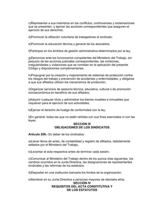 c)Representar a sus miembros en los conflictos, controversias y reclamaciones 
que se presenten, y ejercer las acciones correspondientes que aseguren el 
ejercicio de sus derechos; 
d)Promover la afiliación voluntaria de trabajadores al sindicato; 
e)Promover la educación técnica y general de los asociados; 
f)Participar en los ámbitos de gestión administrativa determinados por la ley; 
g)Denunciar ante los funcionarios competentes del Ministerio del Trabajo, sin 
perjuicio de las acciones judiciales correspondientes, las omisiones, 
irregularidades y violaciones que se cometan en la aplicación del presente 
Código y disposiciones complementarias; 
h)Propugnar por la creación y mejoramiento de sistemas de protección contra 
los riesgos del trabajo y prevención de accidentes y enfermedades, y obligarse 
a que sus afiliados utilicen los mecanismos de protección; 
i)Organizar servicios de asesoría técnica, educativa, cultural o de promoción 
socioeconómica en beneficio de sus afiliados; 
j)Adquirir cualquier título y administrar los bienes muebles e inmuebles que 
requieran para el ejercicio de sus actividades; 
k)Ejercer el derecho de huelga de conformidad con la ley; 
l)En general, todas las que no estén reñidas con sus fines esenciales ni con las 
leyes. 
SECCION III 
OBLIGACIONES DE LOS SINDICATOS 
Artículo 209.- Es deber de los sindicatos: 
a)Llevar libros de actas, de contabilidad y registro de afiliados, debidamente 
sellados por el Ministerio del Trabajo; 
b)Levantar el acta respectiva antes de terminar cada sesión; 
c)Comunicar al Ministerio del Trabajo dentro de los quince días siguientes, los 
cambios ocurridos en la Junta Directiva, las designaciones de representantes 
sindicales y las reformas de los estatutos; 
d)Depositar en una institución bancaria los fondos de la organización; 
e)Nombrar en su Junta Directiva a personas mayores de dieciséis años. 
SECCIÓN IV 
REQUISITOS DEL ACTA CONSTITUTIVA Y 
DE LOS ESTATUTOS 
 