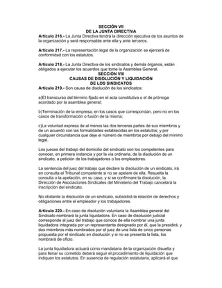 SECCIÓN VII 
DE LA JUNTA DIRECTIVA 
Artículo 216.- La Junta Directiva tendrá la dirección ejecutiva de los asuntos de 
la organización y será responsable ante ella y ante terceros. 
Artículo 217.- La representación legal de la organización se ejercerá de 
conformidad con los estatutos. 
Artículo 218.- La Junta Directiva de los sindicatos y demás órganos, están 
obligados a ejecutar los acuerdos que tome la Asamblea General. 
SECCIÓN VIII 
CAUSAS DE DISOLUCIÓN Y LIQUIDACIÓN 
DE LOS SINDICATOS 
Artículo 219.- Son causa de disolución de los sindicatos: 
a)El transcurso del término fijado en el acta constitutiva o el de prórroga 
acordado por la asamblea general; 
b)Terminación de la empresa; en los casos que correspondan, pero no en los 
casos de transformación o fusión de la misma; 
c)La voluntad expresa de al menos las dos terceras partes de sus miembros y 
de un acuerdo con las formalidades establecidas en los estatutos; y por 
cualquier circunstancia que deje el número de miembros por debajo del mínimo 
legal. 
Los jueces del trabajo del domicilio del sindicato son los competentes para 
conocer, en primera instancia y por la vía ordinaria, de la disolución de un 
sindicato, a petición de los trabajadores o los empleadores. 
La sentencia del juez del trabajo que declare la disolución de un sindicato, irá 
en consulta al Tribunal competente si no se apelare de ella. Resuelta la 
consulta o la apelación, en su caso, y si se confirmare la disolución, la 
Dirección de Asociaciones Sindicales del Ministerio del Trabajo cancelará la 
inscripción del sindicato. 
No obstante la disolución de un sindicato, subsistirá la relación de derechos y 
obligaciones entre el empleador y los trabajadores. 
Artículo 220.- En caso de disolución voluntaria la Asamblea general del 
Sindicato nombrará la junta liquidadora. En caso de disolución judicial 
corresponde al juez del trabajo que conoce de ella nombrar una junta 
liquidadora integrada por un representante designado por él, que la presidirá, y 
dos miembros más nombrados por el juez de una lista de cinco personas 
propuesta por el sindicato en disolución y si no se presenta la lista, los 
nombrará de oficio. 
La junta liquidadora actuará como mandataria de la organización disuelta y 
para llenar su cometido deberá seguir el procedimiento de liquidación que 
indiquen los estatutos. En ausencia de regulación estatutaria, aplicará el que 
 