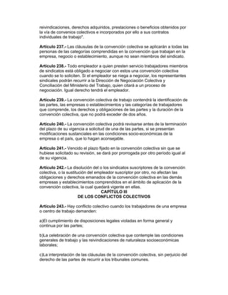 reivindicaciones, derechos adquiridos, prestaciones o beneficios obtenidos por 
la vía de convenios colectivos e incorporados por ello a sus contratos 
individuales de trabajo". 
Artículo 237.- Las cláusulas de la convención colectiva se aplicarán a todas las 
personas de las categorías comprendidas en la convención que trabajan en la 
empresa, negocio o establecimiento, aunque no sean miembros del sindicato. 
Artículo 238.- Todo empleador a quien presten servicio trabajadores miembros 
de sindicatos está obligado a negociar con estos una convención colectiva 
cuando se lo soliciten. Si el empleador se niega a negociar, los representantes 
sindicales podrán recurrir a la Dirección de Negociación Colectiva y 
Conciliación del Ministerio del Trabajo, quien citará a un proceso de 
negociación. Igual derecho tendrá el empleador. 
Artículo 239.- La convención colectiva de trabajo contendrá la identificación de 
las partes, las empresas o establecimientos y las categorías de trabajadores 
que comprende, los derechos y obligaciones de las partes y la duración de la 
convención colectiva, que no podrá exceder de dos años. 
Artículo 240.- La convención colectiva podrá revisarse antes de la terminación 
del plazo de su vigencia a solicitud de una de las partes, si se presentan 
modificaciones sustanciales en las condiciones socio-económicas de la 
empresa o el país, que lo hagan aconsejable. 
Artículo 241.- Vencido el plazo fijado en la convención colectiva sin que se 
hubiese solicitado su revisión, se dará por prorrogada por otro período igual al 
de su vigencia. 
Artículo 242.- La disolución del o los sindicatos suscriptores de la convención 
colectiva, o la sustitución del empleador suscriptor por otro, no afectan las 
obligaciones y derechos emanados de la convención colectiva en las demás 
empresas y establecimientos comprendidos en el ámbito de aplicación de la 
convención colectiva, la cual quedará vigente en ellas. 
CAPÍTULO III 
DE LOS CONFLICTOS COLECTIVOS 
Artículo 243.- Hay conflicto colectivo cuando los trabajadores de una empresa 
o centro de trabajo demanden: 
a)El cumplimiento de disposiciones legales violadas en forma general y 
continua por las partes; 
b)La celebración de una convención colectiva que contemple las condiciones 
generales de trabajo y las reivindicaciones de naturaleza socioeconómicas 
laborales; 
c)La interpretación de las cláusulas de la convención colectiva, sin perjuicio del 
derecho de las partes de recurrir a los tribunales comunes. 
 