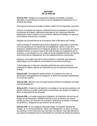 SECCIÓN I 
DE LA HUELGA 
Artículo 244.- Huelga es la suspensión colectiva del trabajo, acordada, 
ejecutada y mantenida por la mayoría de los trabajadores interesados en un 
conflicto de trabajo. 
Para ejercer el derecho a huelga se debe cumplir con los siguientes requisitos: 
a)Tener el propósito de mejorar o defender frente al empleador sus derechos, 
condiciones de trabajo, tratamiento adecuado en las relaciones laborales, 
negociación, todo lo relativo a la convención colectiva de trabajo y en general, 
sus intereses económicos y sociales; 
b)Agotar los procedimientos de conciliación ante el Ministerio del Trabajo; 
c)Ser acordada en asamblea general de trabajadores, ejecutada y mantenida 
en forma pacífica por la mayoría de los trabajadores, dentro o fuera de la 
empresa o establecimiento si la huelga se declara en una empresa con varios 
establecimientos; la mayoría será la del total de todos los trabajadores de la 
empresa; y si se declara en uno o algunos de los establecimientos, la mayoría 
será la del total de trabajadores del o los establecimientos involucrados. 
d)Apoyar una huelga lícita de la misma industria o actividad, que tenga por 
objeto alguno de los objetivos enumerados en los incisos anteriores. 
Toda huelga que no llene los requisitos anteriores así como la toma de 
empresas es ilegal y deberá ser declarada así por la Inspectoría General del 
Trabajo. 
Artículo 245.- El empleador podrá solicitar, en cualquier otro caso, la 
declaratoria de ilegalidad de la huelga por no llenar los requisitos establecidos 
en el artículo anterior. 
Artículo 246.- Mientras dure la huelga queda prohibido al empleador contratar 
nuevos trabajadores. 
Artículo 247.- El ejercicio del derecho a la huelga en los servicios públicos o de 
interés colectivo no podrán extenderse a situaciones que pongan en peligro la 
vida o la seguridad de las personas. 
Artículo 248.- La huelga suspende la obligación de prestación del servicio de 
trabajo en las empresas o establecimientos en que se declare, por todo el 
tiempo que dure, sin terminar los contratos o relaciones de trabajo ni extinguir 
los derechos y obligaciones que emanen de los mismos. 
Artículo 249.- Si una huelga es declarada ilegal, el Inspector General del 
Trabajo, en la misma declaración, fijará a los trabajadores un plazo no menor 
de cuarenta y ocho horas para que reanuden sus labores, bajo apercibimiento 
que podrá el empleador dar por terminados los contratos de trabajo de quienes 
 