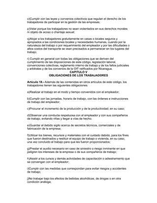 o)Cumplir con las leyes y convenios colectivos que regulan el derecho de los 
trabajadores de participar en la gestión de las empresas; 
p)Velar porque los trabajadores no sean violentados en sus derechos morales 
ni objeto de acoso o chantaje sexual; 
q)Alojar a los trabajadores gratuitamente en casas o locales seguros y 
apropiados a las condiciones locales y necesidades humanas, cuando por la 
naturaleza del trabajo o por requerimiento del empleador y por las dificultades o 
altos costos del transporte se vean precisados a permanecer en los lugares del 
trabajo; 
r) Cumplir en general con todas las obligaciones que se deriven del 
cumplimiento de las disposiciones de este código, legislación laboral, 
convenciones colectivas, reglamento interno de trabajo y de los fallos judiciales 
y arbitrales y de los convenios de la OIT ratificados por Nicaragua. 
CAPITULO V 
OBLIGACIONES DE LOS TRABAJADORES 
Artículo 18.- Además de las contenidas en otros artículos de este código, los 
trabajadores tienen las siguientes obligaciones: 
a)Realizar el trabajo en el modo y tiempo convenidos con el empleador; 
b)Cumplir con las jornadas, horario de trabajo, con las órdenes e instrucciones 
de trabajo del empleador; 
c)Procurar el incremento de la producción y de la productividad, en su caso; 
d)Observar una conducta respetuosa con el empleador y con sus compañeros 
de trabajo, evitando riñas y llegar a vías de hecho; 
e)Guardar el debido sigilo acerca de secretos técnicos, comerciales y de 
fabricación de la empresa; 
f)Utilizar los bienes, recursos y materiales con el cuidado debido, para los fines 
que fueron destinados y restituir el equipo de trabajo o vivienda, en su caso, 
una vez concluido el trabajo para que les fueron proporcionados; 
g)Prestar el auxilio necesario en caso de siniestro o riesgo inminente en que 
peligren los intereses de la empresa o de sus compañeros de trabajo; 
h)Asistir a los cursos y demás actividades de capacitación o adiestramiento que 
se convengan con el empleador; 
i)Cumplir con las medidas que correspondan para evitar riesgos y accidentes 
de trabajo; 
j)No trabajar bajo los efectos de bebidas alcohólicas, de drogas o en otra 
condición análoga; 
 