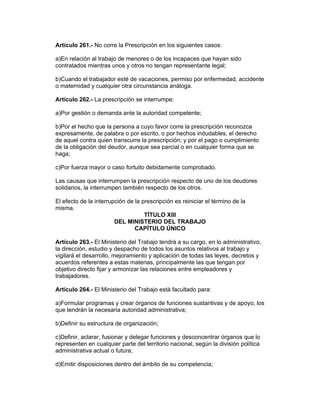 Artículo 261.- No corre la Prescripción en los siguientes casos: 
a)En relación al trabajo de menores o de los incapaces que hayan sido 
contratados mientras unos y otros no tengan representante legal; 
b)Cuando el trabajador esté de vacaciones, permiso por enfermedad, accidente 
o maternidad y cualquier otra circunstancia análoga. 
Artículo 262.- La prescripción se interrumpe: 
a)Por gestión o demanda ante la autoridad competente; 
b)Por el hecho que la persona a cuyo favor corre la prescripción reconozca 
expresamente, de palabra o por escrito, o por hechos indudables, el derecho 
de aquel contra quien transcurre la prescripción; y por el pago o cumplimiento 
de la obligación del deudor, aunque sea parcial o en cualquier forma que se 
haga; 
c)Por fuerza mayor o caso fortuito debidamente comprobado. 
Las causas que interrumpen la prescripción respecto de uno de los deudores 
solidarios, la interrumpen también respecto de los otros. 
El efecto de la interrupción de la prescripción es reiniciar el término de la 
misma. 
TÍTULO XIII 
DEL MINISTERIO DEL TRABAJO 
CAPÍTULO ÚNICO 
Artículo 263.- El Ministerio del Trabajo tendrá a su cargo, en lo administrativo, 
la dirección, estudio y despacho de todos los asuntos relativos al trabajo y 
vigilará el desarrollo, mejoramiento y aplicación de todas las leyes, decretos y 
acuerdos referentes a estas materias, principalmente las que tengan por 
objetivo directo fijar y armonizar las relaciones entre empleadores y 
trabajadores. 
Artículo 264.- El Ministerio del Trabajo está facultado para: 
a)Formular programas y crear órganos de funciones sustantivas y de apoyo, los 
que tendrán la necesaria autoridad administrativa; 
b)Definir su estructura de organización; 
c)Definir, aclarar, fusionar y delegar funciones y desconcentrar órganos que lo 
representen en cualquier parte del territorio nacional, según la división política 
administrativa actual o futura; 
d)Emitir disposiciones dentro del ámbito de su competencia; 
 