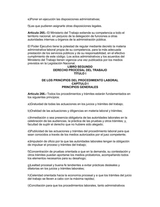 e)Poner en ejecución las disposiciones administrativas; 
f)Las que pudieren asignarle otras disposiciones legales. 
Artículo 265.- El Ministerio del Trabajo extiende su competencia a todo el 
territorio nacional, sin perjuicio de la delegación de funciones a otras 
autoridades internas u órganos de la administración pública. 
El Poder Ejecutivo tiene la potestad de regular mediante decreto la materia 
administrativa laboral propia de su competencia, para la más adecuada 
prestación de los servicios públicos y de su responsabilidad, en el efectivo 
cumplimiento de este código. Los actos administrativos y los acuerdos del 
Ministerio del Trabajo tienen vigencia una vez publicados por los medios 
previstos en la Legislación Nacional. 
LIBRO SEGUNDO 
DERECHO PROCESAL DEL TRABAJO 
TÍTULO I 
DE LOS PRINCIPIOS DEL PROCEDIMIENTO LABORAL 
CAPÍTULO I 
PRINCIPIOS GENERALES 
Artículo 266.- Todos los procedimientos y trámites estarán fundamentados en 
los siguientes principios: 
a)Gratuidad de todas las actuaciones en los juicios y trámites del trabajo; 
b)Oralidad de las actuaciones y diligencias en materia laboral y trámites; 
c)Inmediación o sea presencia obligatoria de las autoridades laborales en la 
celebración de las audiencias, la práctica de las pruebas y otros trámites; y, 
facultad de suplir el derecho que no hubiere sido alegado; 
d)Publicidad de las actuaciones y trámites del procedimiento laboral para que 
sean conocidos a través de los medios autorizados por el juez competente; 
e)Impulsión de oficio por la que las autoridades laborales tengan la obligación 
de impulsar el proceso y trámites del trabajo; 
f)Concentración de pruebas orientada a que en la demanda, su contestación y 
otros trámites puedan aportarse los medios probatorios, acompañando todos 
los elementos necesarios para su desahogo; 
g)Lealtad procesal y buena fe tendientes a evitar prácticas desleales y 
dilatorias en los juicios y trámites laborales; 
h)Celeridad orientada hacia la economía procesal y a que los trámites del juicio 
del trabajo se lleven a cabo con la máxima rapidez; 
i)Conciliación para que los procedimientos laborales, tanto administrativos 
 