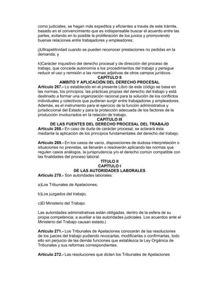 como judiciales, se hagan más expeditos y eficientes a través de este trámite, 
basado en el convencimiento que es indispensable buscar el acuerdo entre las 
partes, evitando en lo posible la proliferación de los juicios y promoviendo 
buenas relaciones entre trabajadores y empleadores; 
j)Ultrapetitividad cuando se pueden reconocer prestaciones no pedidas en la 
demanda; y 
k)Carácter inquisitivo del derecho procesal y de dirección del proceso de 
trabajo, que concede autonomía a los procedimientos del trabajo y persigue 
reducir el uso y remisión a las normas adjetivas de otros campos jurídicos. 
CAPÍTULO II 
AMBITO Y APLICACIÓN DEL DERECHO PROCESAL 
Artículo 267.- Lo establecido en el presente Libro de este código se basa en 
las normas, los principios, las prácticas propias del derecho del trabajo y está 
destinado a formar una organización racional para la solución de los conflictos 
individuales y colectivos que pudieran surgir entre trabajadores y empleadores. 
Además, es el instrumento para el ejercicio de la función administrativa y 
jurisdiccional del Estado y para la protección adecuada de los factores de la 
producción involucrados en la relación de trabajo. 
CAPÍTULO III 
DE LAS FUENTES DEL DERECHO PROCESAL DEL TRABAJO 
Artículo 268.- En caso de duda de carácter procesal, se aclarará ésta 
mediante la aplicación de los principios fundamentales del derecho del trabajo. 
Artículo 269.- En los casos de vacío, disposiciones de dudosa interpretación o 
situaciones no previstas, se llenarán o resolverán aplicando las normas que 
regulen casos análogos, la jurisprudencia y/o el derecho común compatible con 
las finalidades del proceso laboral. 
TÍTULO II 
CAPÍTULO I 
DE LAS AUTORIDADES LABORALES 
Artículo 270.- Son autoridades laborales: 
a)Los Tribunales de Apelaciones; 
b)Los juzgados del trabajo; 
c)El Ministerio del Trabajo. 
Las autoridades administrativas están obligadas, dentro de la esfera de su 
propia competencia, a auxiliar a las autoridades judiciales. Los acuerdos ante el 
Ministerio del Trabajo causan estado.| 
Artículo 271.- Los Tribunales de Apelaciones conocerán de las resoluciones 
de los jueces del trabajo pudiendo revocarlas, modificarlas o confirmarlas, todo 
ello sin perjuicio de las demás funciones que establezca la Ley Orgánica de 
Tribunales y sus reformas correspondientes. 
Artículo 272.- Las resoluciones que dicten los Tribunales de Apelaciones 
 