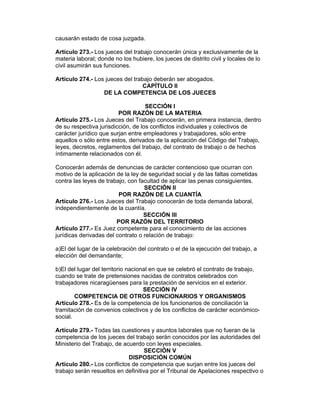 causarán estado de cosa juzgada. 
Artículo 273.- Los jueces del trabajo conocerán única y exclusivamente de la 
materia laboral; donde no los hubiere, los jueces de distrito civil y locales de lo 
civil asumirán sus funciones. 
Artículo 274.- Los jueces del trabajo deberán ser abogados. 
CAPÍTULO II 
DE LA COMPETENCIA DE LOS JUECES 
SECCIÓN I 
POR RAZÓN DE LA MATERIA 
Artículo 275.- Los Jueces del Trabajo conocerán, en primera instancia, dentro 
de su respectiva jurisdicción, de los conflictos individuales y colectivos de 
carácter jurídico que surjan entre empleadores y trabajadores, sólo entre 
aquellos o sólo entre estos, derivados de la aplicación del Código del Trabajo, 
leyes, decretos, reglamentos del trabajo, del contrato de trabajo o de hechos 
íntimamente relacionados con él. 
Conocerán además de denuncias de carácter contencioso que ocurran con 
motivo de la aplicación de la ley de seguridad social y de las faltas cometidas 
contra las leyes de trabajo, con facultad de aplicar las penas consiguientes. 
SECCIÓN II 
POR RAZÓN DE LA CUANTÍA 
Artículo 276.- Los Jueces del Trabajo conocerán de toda demanda laboral, 
independientemente de la cuantía. 
SECCIÓN III 
POR RAZÓN DEL TERRITORIO 
Artículo 277.- Es Juez competente para el conocimiento de las acciones 
jurídicas derivadas del contrato o relación de trabajo: 
a)El del lugar de la celebración del contrato o el de la ejecución del trabajo, a 
elección del demandante; 
b)El del lugar del territorio nacional en que se celebró el contrato de trabajo, 
cuando se trate de pretensiones nacidas de contratos celebrados con 
trabajadores nicaragüenses para la prestación de servicios en el exterior. 
SECCIÓN IV 
COMPETENCIA DE OTROS FUNCIONARIOS Y ORGANISMOS 
Artículo 278.- Es de la competencia de los funcionarios de conciliación la 
tramitación de convenios colectivos y de los conflictos de carácter económico-social. 
Artículo 279.- Todas las cuestiones y asuntos laborales que no fueran de la 
competencia de los jueces del trabajo serán conocidos por las autoridades del 
Ministerio del Trabajo, de acuerdo con leyes especiales. 
SECCIÓN V 
DISPOSICIÓN COMÚN 
Artículo 280.- Los conflictos de competencia que surjan entre los jueces del 
trabajo serán resueltos en definitiva por el Tribunal de Apelaciones respectivo o 
 