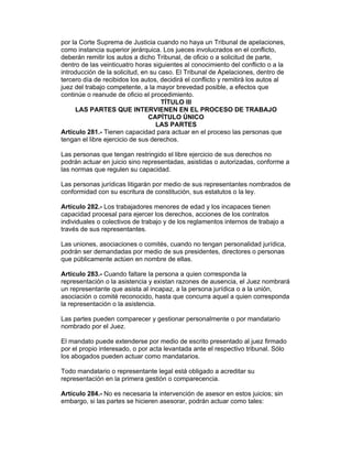 por la Corte Suprema de Justicia cuando no haya un Tribunal de apelaciones, 
como instancia superior jerárquica. Los jueces involucrados en el conflicto, 
deberán remitir los autos a dicho Tribunal, de oficio o a solicitud de parte, 
dentro de las veinticuatro horas siguientes al conocimiento del conflicto o a la 
introducción de la solicitud, en su caso. El Tribunal de Apelaciones, dentro de 
tercero día de recibidos los autos, decidirá el conflicto y remitirá los autos al 
juez del trabajo competente, a la mayor brevedad posible, a efectos que 
continúe o reanude de oficio el procedimiento. 
TÍTULO III 
LAS PARTES QUE INTERVIENEN EN EL PROCESO DE TRABAJO 
CAPÍTULO ÚNICO 
LAS PARTES 
Artículo 281.- Tienen capacidad para actuar en el proceso las personas que 
tengan el libre ejercicio de sus derechos. 
Las personas que tengan restringido el libre ejercicio de sus derechos no 
podrán actuar en juicio sino representadas, asistidas o autorizadas, conforme a 
las normas que regulen su capacidad. 
Las personas jurídicas litigarán por medio de sus representantes nombrados de 
conformidad con su escritura de constitución, sus estatutos o la ley. 
Artículo 282.- Los trabajadores menores de edad y los incapaces tienen 
capacidad procesal para ejercer los derechos, acciones de los contratos 
individuales o colectivos de trabajo y de los reglamentos internos de trabajo a 
través de sus representantes. 
Las uniones, asociaciones o comités, cuando no tengan personalidad jurídica, 
podrán ser demandadas por medio de sus presidentes, directores o personas 
que públicamente actúen en nombre de ellas. 
Artículo 283.- Cuando faltare la persona a quien corresponda la 
representación o la asistencia y existan razones de ausencia, el Juez nombrará 
un representante que asista al incapaz, a la persona jurídica o a la unión, 
asociación o comité reconocido, hasta que concurra aquel a quien corresponda 
la representación o la asistencia. 
Las partes pueden comparecer y gestionar personalmente o por mandatario 
nombrado por el Juez. 
El mandato puede extenderse por medio de escrito presentado al juez firmado 
por el propio interesado, o por acta levantada ante el respectivo tribunal. Sólo 
los abogados pueden actuar como mandatarios. 
Todo mandatario o representante legal está obligado a acreditar su 
representación en la primera gestión o comparecencia. 
Artículo 284.- No es necesaria la intervención de asesor en estos juicios; sin 
embargo, si las partes se hicieren asesorar, podrán actuar como tales: 
 