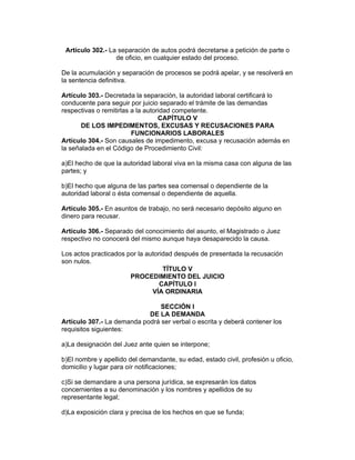 Artículo 302.- La separación de autos podrá decretarse a petición de parte o 
de oficio, en cualquier estado del proceso. 
De la acumulación y separación de procesos se podrá apelar, y se resolverá en 
la sentencia definitiva. 
Artículo 303.- Decretada la separación, la autoridad laboral certificará lo 
conducente para seguir por juicio separado el trámite de las demandas 
respectivas o remitirlas a la autoridad competente. 
CAPÍTULO V 
DE LOS IMPEDIMENTOS, EXCUSAS Y RECUSACIONES PARA 
FUNCIONARIOS LABORALES 
Artículo 304.- Son causales de impedimento, excusa y recusación además en 
la señalada en el Código de Procedimiento Civil: 
a)El hecho de que la autoridad laboral viva en la misma casa con alguna de las 
partes; y 
b)El hecho que alguna de las partes sea comensal o dependiente de la 
autoridad laboral o ésta comensal o dependiente de aquella. 
Artículo 305.- En asuntos de trabajo, no será necesario depósito alguno en 
dinero para recusar. 
Artículo 306.- Separado del conocimiento del asunto, el Magistrado o Juez 
respectivo no conocerá del mismo aunque haya desaparecido la causa. 
Los actos practicados por la autoridad después de presentada la recusación 
son nulos. 
TÍTULO V 
PROCEDIMIENTO DEL JUICIO 
CAPÍTULO I 
VÍA ORDINARIA 
SECCIÓN I 
DE LA DEMANDA 
Artículo 307.- La demanda podrá ser verbal o escrita y deberá contener los 
requisitos siguientes: 
a)La designación del Juez ante quien se interpone; 
b)El nombre y apellido del demandante, su edad, estado civil, profesión u oficio, 
domicilio y lugar para oír notificaciones; 
c)Si se demandare a una persona jurídica, se expresarán los datos 
concernientes a su denominación y los nombres y apellidos de su 
representante legal; 
d)La exposición clara y precisa de los hechos en que se funda; 
 