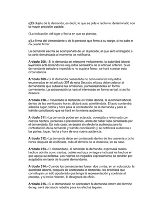 e)El objeto de la demanda, es decir, lo que se pide o reclama, determinado con 
la mayor precisión posible; 
f)La indicación del lugar y fecha en que se plantea; 
g)La firma del demandante o de la persona que firma a su ruego, si no sabe o 
no puede firmar. 
La demanda escrita se acompañará de un duplicado, el que será entregado a 
la parte demandada al momento de notificarla. 
Artículo 308.- Si la demanda se interpone verbalmente, la autoridad laboral 
levantará acta llenando los requisitos señalados en el artículo anterior. Si el 
demandante estuviera impedido o no supiera firmar, se hará constar esta 
circunstancia. 
Artículo 309.- Si la demanda presentada no contuviera los requisitos 
enumerados en el artículo 307 de esta Sección, el juez debe ordenar al 
demandante que subsane las omisiones, puntualizándolas en forma 
conveniente. La subsanación la hará el interesado en forma verbal, si así lo 
deseare. 
Artículo 310.- Presentada la demanda en forma debida, la autoridad laboral, 
dentro de las veinticuatro horas, dictará auto admitiéndola. El auto contendrá 
además lugar, fecha y hora para la contestación de la demanda y para el 
trámite conciliatorio que se hará en la misma audiencia. 
Artículo 311.- La demanda podrá ser aclarada, corregida y reformada con 
nuevos hechos, personas o pretensiones, antes de haber sido contestada por 
el demandado. En este caso, se dejará sin efecto la audiencia para la 
contestación de la demanda y trámite conciliatorio y se notificará audiencia a 
las partes, lugar, fecha y hora de una nueva audiencia. 
Artículo 312.- La demanda debe ser contestada dentro de las cuarenta y ocho 
horas después de notificada, más el término de la distancia, en su caso. 
Artículo 313.- El demandado, al contestar la demanda, expresará cuáles 
hechos admite como ciertos, cuáles rechaza o niega e indicará los hechos en 
que apoya su defensa. Los hechos no negados expresamente se tendrán por 
aceptados en favor de la parte demandante. 
Artículo 314.- Cuando los demandantes fueran dos o más, en un solo juicio, la 
autoridad laboral, después de contestada la demanda, les ordenará que 
constituyan un sólo apoderado que tenga la representación y continúe el 
proceso, y si no lo hicieren, lo designará de oficio. 
Artículo 315.- Si el demandado no contestare la demanda dentro del término 
de ley, será declarado rebelde para los efectos legales. 
 