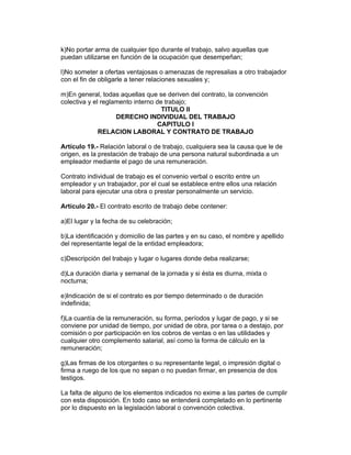k)No portar arma de cualquier tipo durante el trabajo, salvo aquellas que 
puedan utilizarse en función de la ocupación que desempeñan; 
l)No someter a ofertas ventajosas o amenazas de represalias a otro trabajador 
con el fin de obligarle a tener relaciones sexuales y; 
m)En general, todas aquellas que se deriven del contrato, la convención 
colectiva y el reglamento interno de trabajo; 
TITULO II 
DERECHO INDIVIDUAL DEL TRABAJO 
CAPITULO I 
RELACION LABORAL Y CONTRATO DE TRABAJO 
Artículo 19.- Relación laboral o de trabajo, cualquiera sea la causa que le de 
origen, es la prestación de trabajo de una persona natural subordinada a un 
empleador mediante el pago de una remuneración. 
Contrato individual de trabajo es el convenio verbal o escrito entre un 
empleador y un trabajador, por el cual se establece entre ellos una relación 
laboral para ejecutar una obra o prestar personalmente un servicio. 
Artículo 20.- El contrato escrito de trabajo debe contener: 
a)El lugar y la fecha de su celebración; 
b)La identificación y domicilio de las partes y en su caso, el nombre y apellido 
del representante legal de la entidad empleadora; 
c)Descripción del trabajo y lugar o lugares donde deba realizarse; 
d)La duración diaria y semanal de la jornada y si ésta es diurna, mixta o 
nocturna; 
e)Indicación de si el contrato es por tiempo determinado o de duración 
indefinida; 
f)La cuantía de la remuneración, su forma, períodos y lugar de pago, y si se 
conviene por unidad de tiempo, por unidad de obra, por tarea o a destajo, por 
comisión o por participación en los cobros de ventas o en las utilidades y 
cualquier otro complemento salarial, así como la forma de cálculo en la 
remuneración; 
g)Las firmas de los otorgantes o su representante legal, o impresión digital o 
firma a ruego de los que no sepan o no puedan firmar, en presencia de dos 
testigos. 
La falta de alguno de los elementos indicados no exime a las partes de cumplir 
con esta disposición. En todo caso se entenderá completado en lo pertinente 
por lo dispuesto en la legislación laboral o convención colectiva. 
 