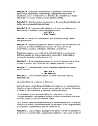 Artículo 316.- Si hubiere contrademanda se pondrá en conocimiento del 
demandante, notificándolo en forma legal y concediéndole el término 
establecido para la contestación de la demanda. La contrademanda deberá 
tramitarse y resolverse simultáneamente con la demanda. 
Artículo 317.- Si el demandado se allanare a la demanda, la autoridad laboral 
dictará sentencia declarándola con lugar. 
Artículo 318.- En cualquier estado del juicio podrán las partes llegar a un 
avenimiento. En este caso no procede ningún recurso. 
SECCIÓN II 
EXCEPCIONES 
Artículo 319.- Excepción es todo hecho que, en virtud de la ley, difiere o 
extingue la acción. 
Artículo 320.- Todas las excepciones deberán oponerse en la contestación de 
la demanda o contrademanda, expresándose los hechos en que se 
fundamentan, salvo que se fundaren en hechos sobrevenidos. 
Todas las excepciones las resolverá la autoridad laboral en la sentencia 
definitiva, excepto las de incompetencia de jurisdicción o ilegitimidad de 
personería, que deben resolverse de previo. 
Artículo 321.- Toda excepción propuesta sin ningún fundamento con el fin de 
retrasar el proceso, será rechazada de inmediato y sin ulterior recurso. 
Artículo 322.- Las excepciones perentorias podrán oponerse en cualquier 
estado del juicio. 
SECCIÓN III 
CONCILIACIÓN 
Artículo 323.- Concurriendo las partes al trámite conciliatorio, éste se 
desarrollará así: 
a)La autoridad leerá en voz alta la demanda; 
b)A continuación, actuando la autoridad como moderador, los comparecientes 
debatirán el asunto aduciendo las razones que estimen pertinentes, finalizando 
el debate en el momento que la autoridad considere oportuno; 
c)La autoridad hará un resumen objetivo del caso, haciendo ver a los 
comparecientes la conveniencia de resolver el asunto en forma amigable y los 
invitará a que propongan una forma de arreglo. 
De lo ocurrido en la audiencia conciliatoria se dejará constancia en un acta que 
firmarán la autoridad, los comparecientes y el secretario. Si los comparecientes 
no quisieran o pudieran firmar, se hará constar en ella. 
Artículo 324.- Los acuerdos a que llegaren las partes en el trámite conciliatorio 
producirán los mismos efectos que las sentencias firmes y se han de cumplir en 
 
