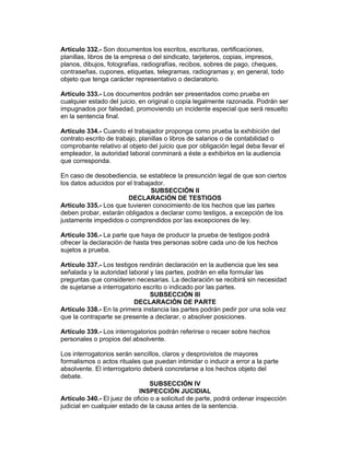Artículo 332.- Son documentos los escritos, escrituras, certificaciones, 
planillas, libros de la empresa o del sindicato, tarjeteros, copias, impresos, 
planos, dibujos, fotografías, radiografías, recibos, sobres de pago, cheques, 
contraseñas, cupones, etiquetas, telegramas, radiogramas y, en general, todo 
objeto que tenga carácter representativo o declaratorio. 
Artículo 333.- Los documentos podrán ser presentados como prueba en 
cualquier estado del juicio, en original o copia legalmente razonada. Podrán ser 
impugnados por falsedad, promoviendo un incidente especial que será resuelto 
en la sentencia final. 
Artículo 334.- Cuando el trabajador proponga como prueba la exhibición del 
contrato escrito de trabajo, planillas o libros de salarios o de contabilidad o 
comprobante relativo al objeto del juicio que por obligación legal deba llevar el 
empleador, la autoridad laboral conminará a éste a exhibirlos en la audiencia 
que corresponda. 
En caso de desobediencia, se establece la presunción legal de que son ciertos 
los datos aducidos por el trabajador. 
SUBSECCIÓN II 
DECLARACIÓN DE TESTIGOS 
Artículo 335.- Los que tuvieren conocimiento de los hechos que las partes 
deben probar, estarán obligados a declarar como testigos, a excepción de los 
justamente impedidos o comprendidos por las excepciones de ley. 
Artículo 336.- La parte que haya de producir la prueba de testigos podrá 
ofrecer la declaración de hasta tres personas sobre cada uno de los hechos 
sujetos a prueba. 
Artículo 337.- Los testigos rendirán declaración en la audiencia que les sea 
señalada y la autoridad laboral y las partes, podrán en ella formular las 
preguntas que consideren necesarias. La declaración se recibirá sin necesidad 
de sujetarse a interrogatorio escrito o indicado por las partes. 
SUBSECCIÓN III 
DECLARACIÓN DE PARTE 
Artículo 338.- En la primera instancia las partes podrán pedir por una sola vez 
que la contraparte se presente a declarar, o absolver posiciones. 
Artículo 339.- Los interrogatorios podrán referirse o recaer sobre hechos 
personales o propios del absolvente. 
Los interrogatorios serán sencillos, claros y desprovistos de mayores 
formalismos o actos rituales que puedan intimidar o inducir a error a la parte 
absolvente. El interrogatorio deberá concretarse a los hechos objeto del 
debate. 
SUBSECCIÓN IV 
INSPECCIÓN JUCIDIAL 
Artículo 340.- El juez de oficio o a solicitud de parte, podrá ordenar inspección 
judicial en cualquier estado de la causa antes de la sentencia. 
 