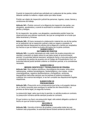 Cuando la inspección judicial sea solicitado por cualquiera de las partes, éstas 
deberán señalar la materia u objeto sobre que deba recaer. 
Podrán ser objeto de inspección judicial las personas, lugares, cosas, bienes y 
condiciones de trabajo. 
Artículo 341.- Podrán concurrir a la diligencia de inspección las partes, sus 
abogados, apoderados y cuando la autoridad lo considere conveniente los 
peritos y testigos. 
En la inspección, las partes, sus abogados y apoderados podrán hacer las 
observaciones que estimen oportunas, las que se consignarán en el acta que 
debe levantarse y firmarse. 
Artículo 342.- Si fuere necesaria la colaboración material de una de las partes 
en la realización de la inspección judicial y ésta se negare a prestarla, la 
autoridad laboral dispensará la práctica de la diligencia y tendrá por aceptados 
los hechos a que se refiere la prueba afirmados por la parte contraria. 
SUBSECCIÓN V 
DICTAMEN DE PERITOS 
Artículo 343.- La parte interesada por este medio de prueba propondrá con 
claridad y precisión el objeto sobre el cual deba recaer el reconocimiento 
pericial. La autoridad laboral resolverá, señalando fecha y hora para efectuarla 
y nombrando los peritos de acuerdo con el Código de Procedimiento Civil. La 
autoridad laboral podrá también ordenar un dictamen pericial, si lo considerase 
necesario. 
SUBSECCIÓN VI 
MEDIOS CIENTIFICOS Y TECNOLÓGICOS DE PRUEBA 
Artículo 344.- Son medios científicos y tecnológicos de prueba, entre otros: 
radioscopías, análisis hematológicos, bacteriológicos y sus copias, cintas 
cinematográficas, registros dactiloscópicos y fonográficos, versiones 
taquigráficas traducidas siempre que se exprese el sistema empleado, y 
cualquier otro avance tecnológico, si se han cumplido las disposiciones legales 
respectivas. 
SUBSECCIÓN VII 
PRESUNCIONES 
Artículo 345.- Presunción es la consecuencia que la ley o el juzgador deduce 
de un hecho conocido para averiguar la verdad de otro desconocido. La 
primera se llama legal y la segunda humana. 
La presunción legal, salvo que la ley lo permita, no admite prueba en contrario. 
La presunción humana admite siempre prueba en contrario. 
El que tuviere a su favor una presunción legal, sólo estará obligado a probar el 
hecho en que se funda la presunción. 
SECCIÓN VI 
SENTENCIAS 
Artículo 346.- Vencido el término de pruebas y evacuadas todas las que 
hubieran sido propuestas, la autoridad laboral dictará sentencia dentro de los 
 
