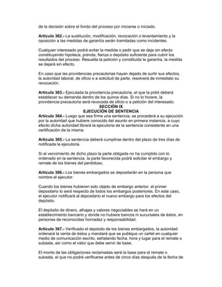 de la decisión sobre el fondo del proceso por iniciarse o iniciado. 
Artículo 362.- La sustitución, modificación, revocación o levantamiento y la 
oposición a las medidas de garantía serán tramitadas como incidentes. 
Cualquier interesado podrá evitar la medida o pedir que se deje sin efecto 
constituyendo hipoteca, prenda, fianza o depósito suficiente para cubrir los 
resultados del proceso. Resuelta la petición y constituida la garantía, la medida 
se dejará sin efecto. 
En caso que las providencias precautorias hayan dejado de surtir sus efectos, 
la autoridad laboral, de oficio o a solicitud de parte, resolverá de inmediato su 
revocación. 
Artículo 363.- Ejecutada la providencia precautoria, el que la pidió deberá 
establecer su demanda dentro de los quince días. Si no lo hiciere, la 
providencia precautoria será revocada de oficio o a petición del interesado. 
SECCIÓN IX 
EJECUCIÓN DE SENTENCIA 
Artículo 364.- Luego que sea firme una sentencia, se procederá a su ejecución 
por la autoridad que hubiere conocido del asunto en primera instancia, a cuyo 
efecto dicha autoridad librará la ejecutoria de la sentencia consistente en una 
certificación de la misma. 
Artículo 365.- La sentencia deberá cumplirse dentro del plazo de tres días de 
notificada la ejecutoria. 
Si al vencimiento de dicho plazo la parte obligada no ha cumplido con lo 
ordenado en la sentencia, la parte favorecida podrá solicitar el embargo y 
remate de los bienes del perdidoso. 
Artículo 366.- Los bienes embargados se depositarán en la persona que 
nombre el ejecutor. 
Cuando los bienes hubieren sido objeto de embargo anterior, el primer 
depositario lo será respecto de todos los embargos posteriores. En este caso, 
el ejecutor notificará al depositario el nuevo embargo para los efectos del 
depósito. 
El depósito de dinero, alhajas y valores negociables se hará en un 
establecimiento bancario y donde no hubiere bancos ni sucursales de éstos, en 
personas de reconocidas honradez y responsabilidad. 
Artículo 367.- Verificado el depósito de los bienes embargados, la autoridad 
ordenará la venta de éstos y mandará que se publique un cartel en cualquier 
medio de comunicación escrito, señalando fecha, hora y lugar para el remate o 
subasta, así como el valor que debe servir de base. 
El monto de las obligaciones reclamadas será la base para el remate o 
subasta, el que no podrá verificarse antes de cinco días después de la fecha de 
 
