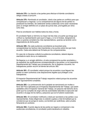 Artículo 378.- La citación a las partes para efectuar el trámite conciliatorio 
obliga a éstas a concurrir. 
Artículo 379.- Nombrado el conciliador, citará a las partes en conflicto para que 
comparezcan a negociar. La no comparecencia de alguna de las partes no 
paralizará los trámites. Se celebrarán tantas audiencias como sean necesarias 
para un arreglo definitivo en un plazo de quince días, prorrogable por otros 
ocho días. 
Para la conciliación son hábiles todos los días y horas. 
El conciliador fijará un término no mayor de tres días a la parte que tenga que 
unificar su representación para que lo haga y, si no lo hiciese, designará de 
oficio a quienes considere los más representativos, quienes se tendrán como 
negociadores de dicha parte. 
Artículo 380.- De cada audiencia conciliatoria se levantará acta, 
consignándose los hechos más importantes y los puntos sobre los que hubo 
acuerdo. Cada acta deberá ser firmada por los comparecientes. 
En caso de no llevarse a efecto la audiencia conciliatoria, deberá dejarse 
asentada la razón de su no realización. 
De llegarse a un arreglo definitivo, el acta consignará los puntos acordados y 
se expedirán las certificaciones correspondientes a las partes y a la Inspectoría 
Departamental del Trabajo que corresponda. De no llegarse a acuerdo, los 
trabajadores podrán recurrir al trámite del artículo 385. 
Artículo 381.- El conciliador velará porque los acuerdos a que lleguen las 
partes no sean contrarios a las disposiciones legales que protegen a los 
trabajadores. 
El Inspector Departamental del Trabajo respectivo velará porque los acuerdos 
sean rigurosamente cumplidos. 
Artículo 382.- La contravención de lo pactado se sancionará con multas a 
favor del Fisco aplicadas por el Inspector Departamental del Trabajo, que serán 
apelables ante el Inspector General del Trabajo, sin perjuicio del derecho de la 
parte que ha cumplido de exigir ante las autoridades laborales la ejecución del 
acuerdo o el pago de los daños y perjuicios que se le hubiere ocasionado. 
Artículo 383.- El conciliador notificará y citará por secretaría a las partes o sus 
representantes. Estas diligencias no estarán sujetas a más formalidad que la 
constancia que se ponga en autos y se tendrán por auténticas, salvo prueba 
fehaciente en contrario. 
Artículo 384.- Cuando alguna de las partes se negare a comparecer a las 
audiencias conciliatorias, el conciliador podrá declararla en rebeldía. 
 