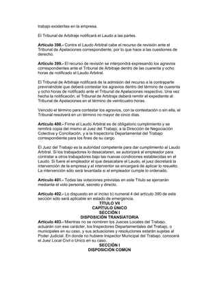 trabajo existentes en la empresa. 
El Tribunal de Arbitraje notificará el Laudo a las partes. 
Artículo 398.- Contra el Laudo Arbitral cabe el recurso de revisión ante el 
Tribunal de Apelaciones correspondiente, por lo que hace a las cuestiones de 
derecho. 
Artículo 399.- El recurso de revisión se interpondrá expresando los agravios 
correspondientes ante el Tribunal de Arbitraje dentro de las cuarenta y ocho 
horas de notificado el Laudo Arbitral. 
El Tribunal de Arbitraje notificará de la admisión del recurso a la contraparte 
previniéndole que deberá contestar los agravios dentro del término de cuarenta 
y ocho horas de notificado ante el Tribunal de Apelaciones respectivo. Una vez 
hecha la notificación, el Tribunal de Arbitraje deberá remitir el expediente al 
Tribunal de Apelaciones en el término de veinticuatro horas. 
Vencido el término para contestar los agravios, con la contestación o sin ella, el 
Tribunal resolverá en un término no mayor de cinco días. 
Artículo 400.- Firme el Laudo Arbitral es de obligatorio cumplimiento y se 
remitirá copia del mismo al Juez del Trabajo, a la Dirección de Negociación 
Colectiva y Conciliación, y a la Inspectoría Departamental del Trabajo 
correspondiente para los fines de su cargo. 
El Juez del Trabajo es la autoridad competente para dar cumplimiento al Laudo 
Arbitral. Si los trabajadores lo desacataren, se autorizará al empleador para 
contratar a otros trabajadores bajo las nuevas condiciones establecidas en el 
Laudo. Si fuere el empleador el que desacatare el Laudo, el juez decretará la 
intervención de la empresa y el interventor se encargará de aplicar lo resuelto. 
La intervención sólo será levantada si el empleador cumple lo ordenado. 
Artículo 401.- Todas las votaciones previstas en este Título se ejercerán 
mediante el voto personal, secreto y directo. 
Artículo 402.- Lo dispuesto en el inciso b) numeral 4 del artículo 390 de esta 
sección sólo será aplicable en estado de emergencia. 
TÍTULO VII 
CAPÍTULO ÚNICO 
SECCIÓN I 
DISPOSICIÓN TRANSIATORIA 
Artículo 403.- Mientras no se nombren los Jueces Locales del Trabajo, 
actuarán con ese carácter, los Inspectores Departamentales del Trabajo, o 
municipales en su caso, y sus actuaciones y resoluciones estarán sujetas al 
Poder Judicial. En donde no hubiere Inspector Municipal del Trabajo, conocerá 
el Juez Local Civil o Unico en su caso. 
SECCIÓN I 
DISPOSICIÓN COMÚN 
 