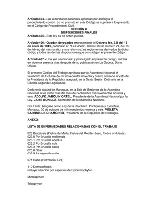 Artículo 404.- Las autoridades laborales aplicarán por analogía el 
procedimiento común. Lo no previsto en este Código se sujetará a los prescrito 
en el Código de Procedimiento Civil. 
SECCIÓN II 
DISPOSICIONES FINALES 
Artículo 405.- Esta ley es de orden público. 
Artículo 406.- Quedan derogados expresamente el Decreto No. 336 del 12 
de enero de 1945, publicado en "La Gaceta", Diario Oficial, número 23, del 1o. 
de febrero del mismo año, y sus reformas; los reglamentos derivados de dicho 
código y todas las demás disposiciones que contradigan el presente código. 
Artículo 407.- Una vez sancionado y promulgado el presente código, entrará 
en vigencia sesenta días después de su publicación en La Gaceta, Diario 
Oficial. 
El presente Código del Trabajo aprobado por la Asamblea Nacional el 
veintiocho de Octubre de mil novecientos noventa y cuatro contiene el Veto de 
la Presidenta de la República aceptado en la Sexta Sesión Ordinaria de la 
Décima Segunda Legislatura. 
Dado en la ciudad de Managua, en la Sala de Sesiones de la Asamblea 
Nacional, a los cinco días del mes de Septiembre mil novecientos noventa y 
seis. ADOLFO JARQUIN ORTEL, Presidente de la Asamblea Nacional por la 
Ley. JAIME BONILLA, Secretario de la Asamblea Nacional. 
Por Tanto: Téngase como Ley de la República. Públiquese y Ejecútese, 
Managua, 30 de octubre de mil novecientos noventa y seis. VIOLETA 
BARRIOS DE CHAMORRO, Presidente de la República de Nicaragua. 
ANEXO: 
LISTA DE ENFERMEDADES RELACIONADAS CON EL TRABAJO 
023 Brucelosis (Fiebre de Malta, Fiebre del Mediterráneo, Fiebre ondulante). 
023.0 Por Brucella melitensis 
023.1 Por Brucella abortus 
023.2 Por Brucella suis 
023.3 Por Brucella canis 
023.8 Otras 
023.9 Sin especificación 
071 Rabia (Hidrofobia, Lira) 
110 Dermatofitosis 
Incluye:Infección por especies de Epidermophyton 
Microsporum 
Tricophyton 
 