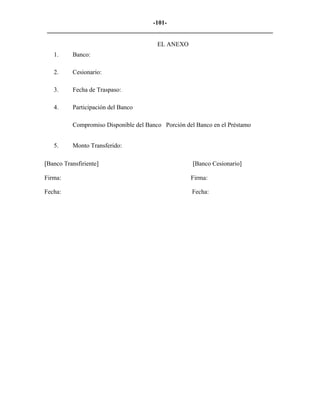 -101- 
________________________________________________________________________ 
EL ANEXO 
1. 
Banco: 
2. 
Cesionario: 
3. 
Fecha de Traspaso: 
4. 
Participación del Banco 
Compromiso Disponible del Banco Porción del Banco en el Préstamo 
5. 
Monto Transferido: 
[Banco Transfiriente] [Banco Cesionario] 
Firma: Firma: 
Fecha: Fecha:  