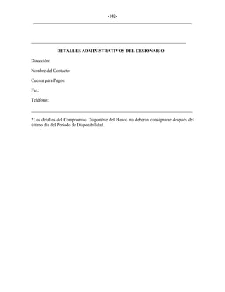 -102- 
________________________________________________________________________ 
______________________________________________________________________ 
DETALLES ADMINISTRATIVOS DEL CESIONARIO 
Dirección: 
Nombre del Contacto: 
Cuenta para Pagos: 
Fax: 
Teléfono: 
_________________________________________________________________________ 
*Los detalles del Compromiso Disponible del Banco no deberán consignarse después del último día del Período de Disponibilidad. 
 