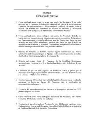 -103- 
________________________________________________________________________ 
ANEXO 3 
CONDICIONES PREVIAS 
1. 
Copia certificada como copia cierta por o en nombre del Prestatario de un poder otorgado por el Presidente de la República Dominicana a favor de su Secretario de Estado de Hacienda autorizando a su Secretario de Estado de Hacienda a firmar y otorgar en nombre del Prestatario, el Acuerdo de Préstamo y cualesquier documentos a ser otorgados por el Prestatario conforme a los mismos. 
2. 
Copia certificada como copia cierta por o en nombre del Prestatario, de todas las leyes, decretos, consentimientos, licencias, aprobaciones, registros o declaraciones que fueren necesarias en opinión del asesor legal del Agente para hacer que este Acuerdo sea legal, válido, vinculante y exigible, para hacer que este Acuerdo sea admisible como prueba en la República Dominicana y para permitirle al Prestatario realizar sus obligaciones conforme a los presentes términos. 
3. 
Opinión de Pellerano & Herrera, asesores legales dominicanos del Banco, satisfactoria en forma y fondo para el Agente y sustancialmente conforme al modelo distribuido al Banco antes de la firma de este Acuerdo. 
4. 
Opinión del Asesor Legal del Presidente de la República Dominicana, sustancialmente conforme al modelo distribuido al Banco antes de la firma de este Acuerdo. 
5. 
Constancia de que han sido pagados los honorarios, costas y gastos que al Prestatario se le exige pagar conforme a la Cláusula 17.1 (Gastos de Transacción) y la Cláusula 17.3 (Impuestos de Sellos). 
6. 
Constancia de que el Consulado General de la República Dominicana en Londres ha convenido en fungir de Agente del Prestatario para la notificación de emplazamientos en Inglaterra. 
7. 
Evidencia del aprovisionamiento de fondos en el Presupuesto Nacional del 2007 para el repago de la Facilidad. 
8. 
Copia certificada como copia cierta por o en nombre del Prestatario, del Contrato Comercial debidamente suscrito por las Partes. 
9. 
Constancia de que el Acuerdo de Préstamo ha sido debidamente registrado como Endeudamiento Externo en la Dirección General de Crédito Público de la Secretaría de Estado de Hacienda de la República Dominicana.  