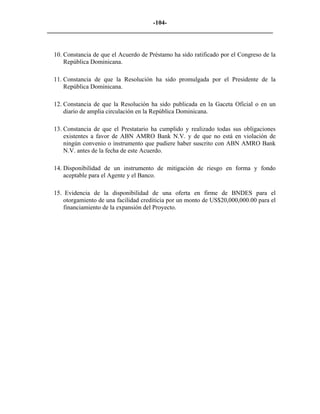-104- 
________________________________________________________________________ 
10. 
Constancia de que el Acuerdo de Préstamo ha sido ratificado por el Congreso de la República Dominicana. 
11. 
Constancia de que la Resolución ha sido promulgada por el Presidente de la República Dominicana. 
12. 
Constancia de que la Resolución ha sido publicada en la Gaceta Oficial o en un diario de amplia circulación en la República Dominicana. 
13. 
Constancia de que el Prestatario ha cumplido y realizado todas sus obligaciones existentes a favor de ABN AMRO Bank N.V. y de que no está en violación de ningún convenio o instrumento que pudiere haber suscrito con ABN AMRO Bank N.V. antes de la fecha de este Acuerdo. 
14. 
Disponibilidad de un instrumento de mitigación de riesgo en forma y fondo aceptable para el Agente y el Banco. 
15. 
Evidencia de la disponibilidad de una oferta en firme de BNDES para el otorgamiento de una facilidad crediticia por un monto de US$20,000,000.00 para el financiamiento de la expansión del Proyecto. 
 